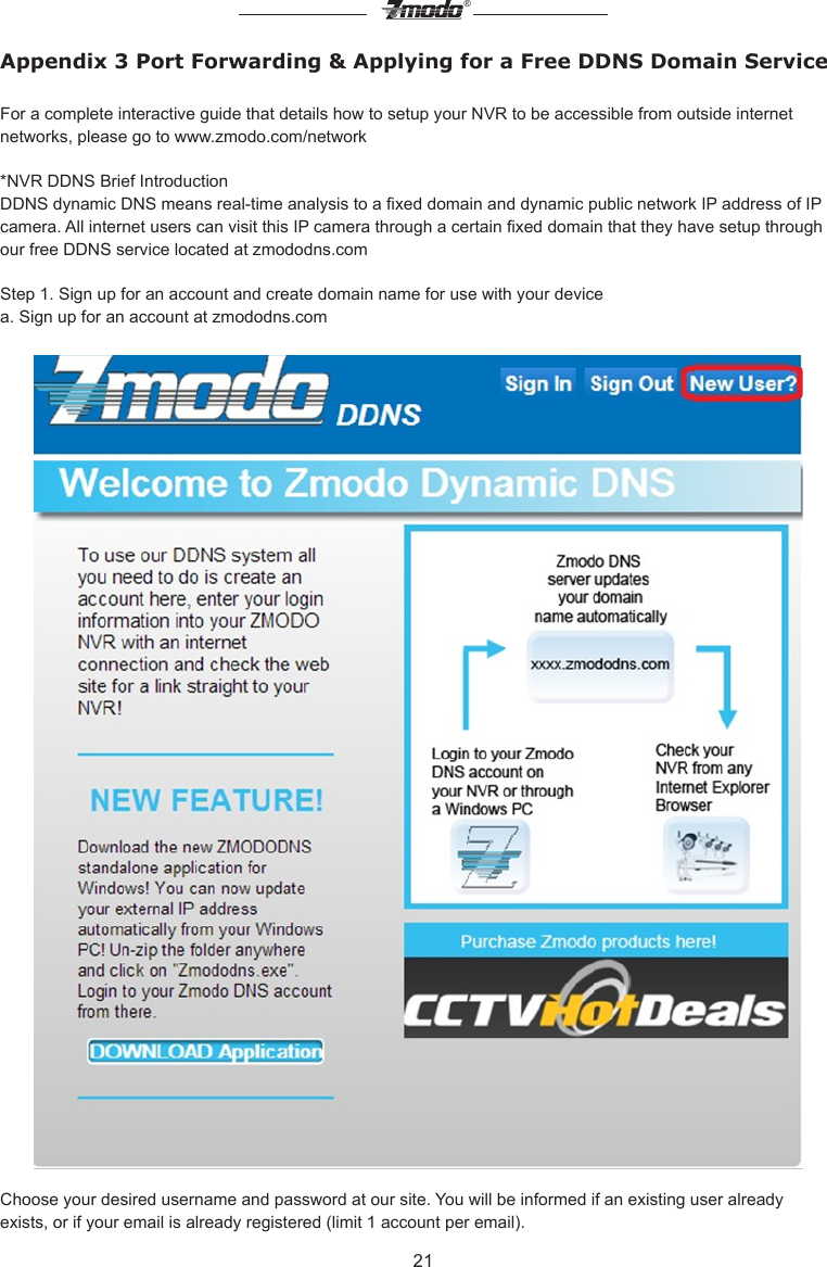 21&reg;Appendix 3 Port Forwarding &amp; Applying for a Free DDNS Domain ServiceFor a complete interactive guide that details how to setup your NVR to be accessible from outside internet networks, please go to www.zmodo.com/network*NVR DDNS Brief IntroductionDDNS dynamic DNS means real-time analysis to a xed domain and dynamic public network IP address of IP camera. All internet users can visit this IP camera through a certain xed domain that they have setup through our free DDNS service located at zmododns.com      Step 1. Sign up for an account and create domain name for use with your devicea. Sign up for an account at zmododns.comChoose your desired username and password at our site. You will be informed if an existing user already exists, or if your email is already registered (limit 1 account per email).