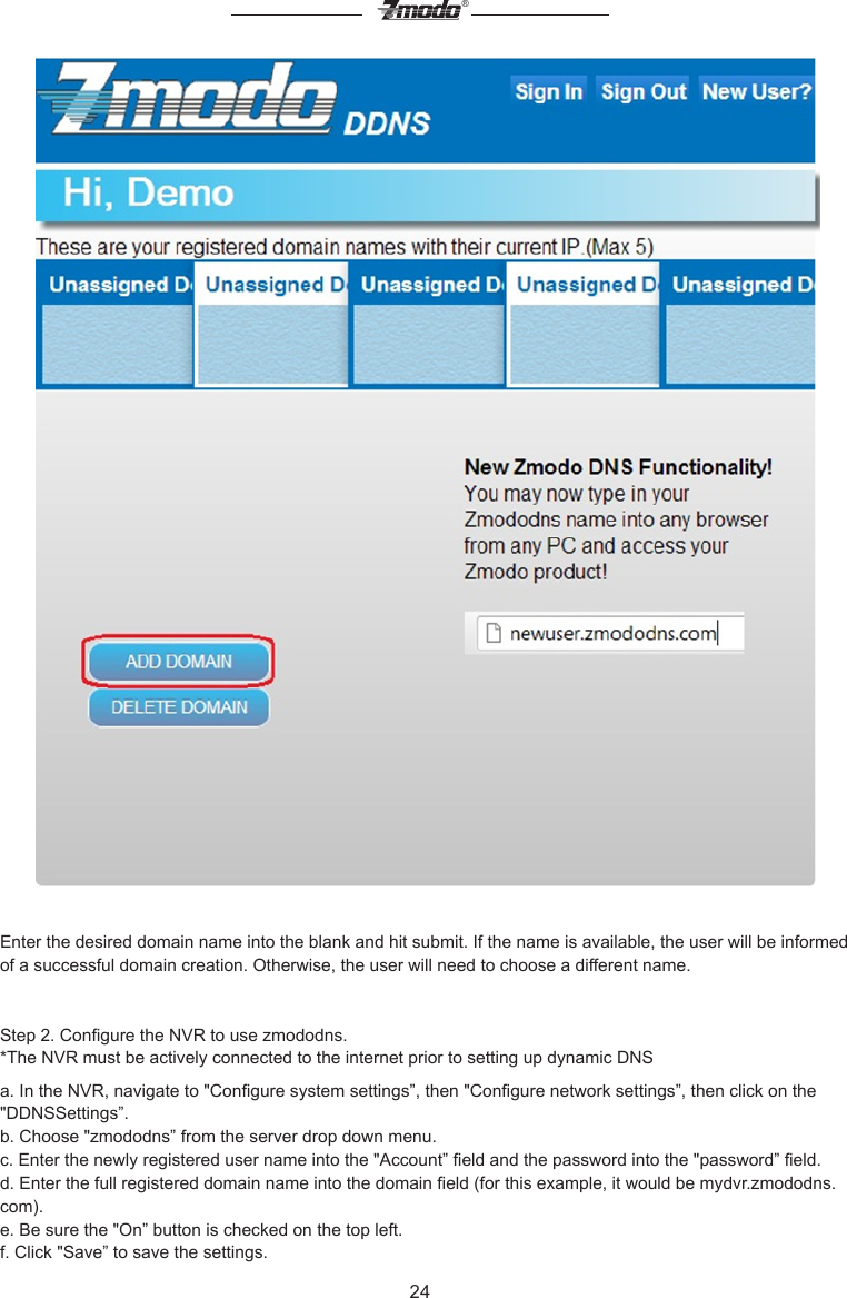 24&reg;Enter the desired domain name into the blank and hit submit. If the name is available, the user will be informed of a successful domain creation. Otherwise, the user will need to choose a different name.Step 2. Congure the NVR to use zmododns.*The NVR must be actively connected to the internet prior to setting up dynamic DNSa. In the NVR, navigate to "Congure system settings&rdquo;, then "Congure network settings&rdquo;, then click on the "DDNSSettings&rdquo;.b. Choose "zmododns&rdquo; from the server drop down menu.c. Enter the newly registered user name into the "Account&rdquo; eld and the password into the "password&rdquo; eld.d. Enter the full registered domain name into the domain eld (for this example, it would be mydvr.zmododns.com).e. Be sure the "On&rdquo; button is checked on the top left.f. Click "Save&rdquo; to save the settings.