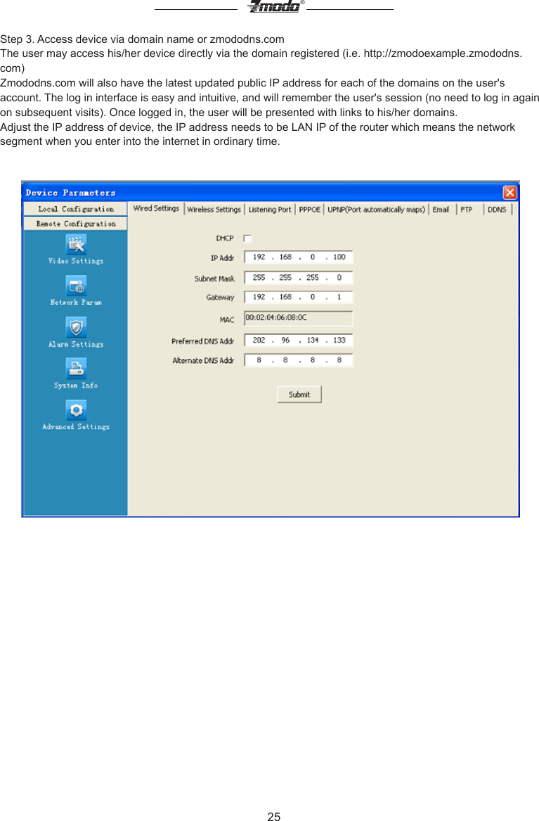 25&reg;Step 3. Access device via domain name or zmododns.comThe user may access his/her device directly via the domain registered (i.e. http://zmodoexample.zmododns.com)Zmododns.com will also have the latest updated public IP address for each of the domains on the user's account. The log in interface is easy and intuitive, and will remember the user's session (no need to log in again on subsequent visits). Once logged in, the user will be presented with links to his/her domains.Adjust the IP address of device, the IP address needs to be LAN IP of the router which means the network segment when you enter into the internet in ordinary time.