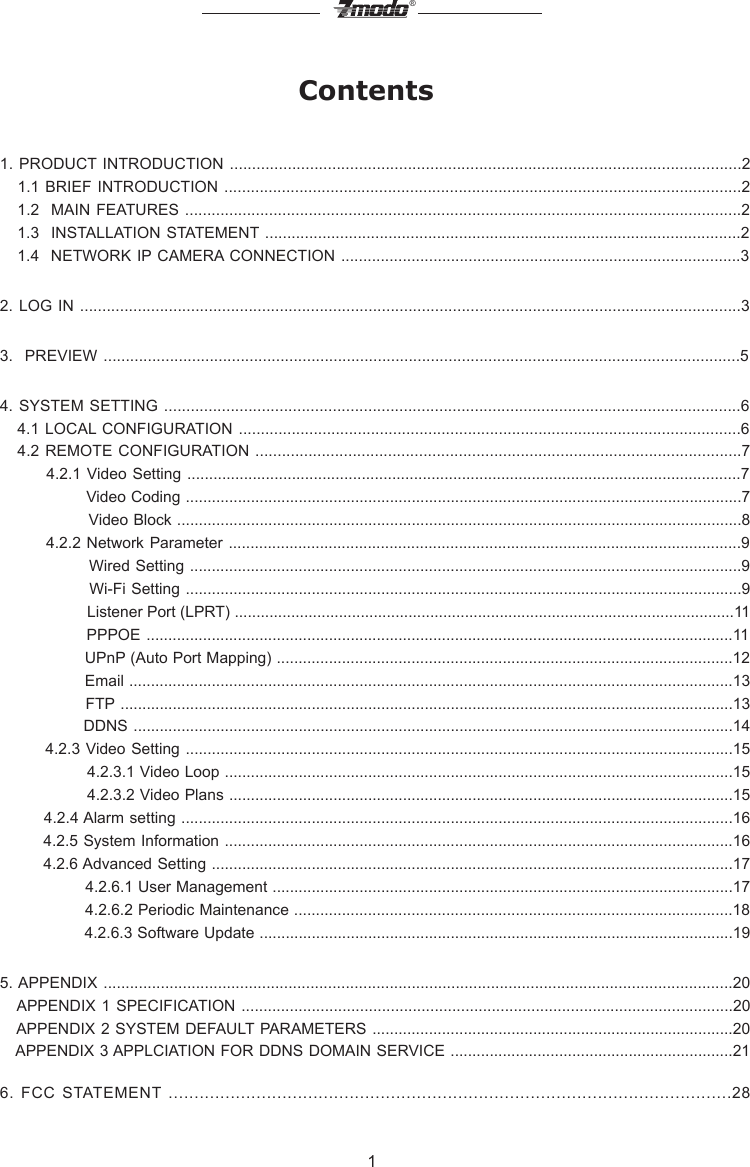 1&reg;Contents1. PRODUCT INTRODUCTION ...................................................................................................................2   1.1 BRIEF INTRODUCTION .....................................................................................................................2   1.2  MAIN FEATURES ..............................................................................................................................2   1.3  INSTALLATION  STATEMENT ............................................................................................................2   1.4  NETWORK IP CAMERA CONNECTION ...........................................................................................32. LOG IN .....................................................................................................................................................33.  PREVIEW ................................................................................................................................................54. SYSTEM SETTING ..................................................................................................................................6   4.1 LOCAL CONFIGURATION ..................................................................................................................6   4.2 REMOTE CONFIGURATION ..............................................................................................................7        4.2.1  Video Setting ...............................................................................................................................7                 Video Coding ................................................................................................................................7                 Video Block ..................................................................................................................................8          4.2.2 Network Parameter ......................................................................................................................9                Wired Setting ...............................................................................................................................9                Wi-Fi Setting ................................................................................................................................9                    Listener Port (LPRT) ...................................................................................................................11               PPPOE .......................................................................................................................................11                 UPnP (Auto Port Mapping) .........................................................................................................12                 Email ...........................................................................................................................................13               FTP .............................................................................................................................................13               DDNS ..........................................................................................................................................14         4.2.3 Video Setting ..............................................................................................................................15                 4.2.3.1 Video Loop .....................................................................................................................15                 4.2.3.2 Video Plans ....................................................................................................................15        4.2.4 Alarm setting ...............................................................................................................................16        4.2.5 System Information .....................................................................................................................16        4.2.6 Advanced Setting ........................................................................................................................17                 4.2.6.1 User Management ..........................................................................................................17                 4.2.6.2 Periodic Maintenance .....................................................................................................18                 4.2.6.3 Software Update .............................................................................................................195. APPENDIX ...............................................................................................................................................20    APPENDIX 1 SPECIFICATION ................................................................................................................20   APPENDIX 2 SYSTEM DEFAULT PARAMETERS ...................................................................................20   APPENDIX 3 APPLCIATION FOR DDNS DOMAIN SERVICE .................................................................216.  FCC  STATEMENT .............................................................................................................28