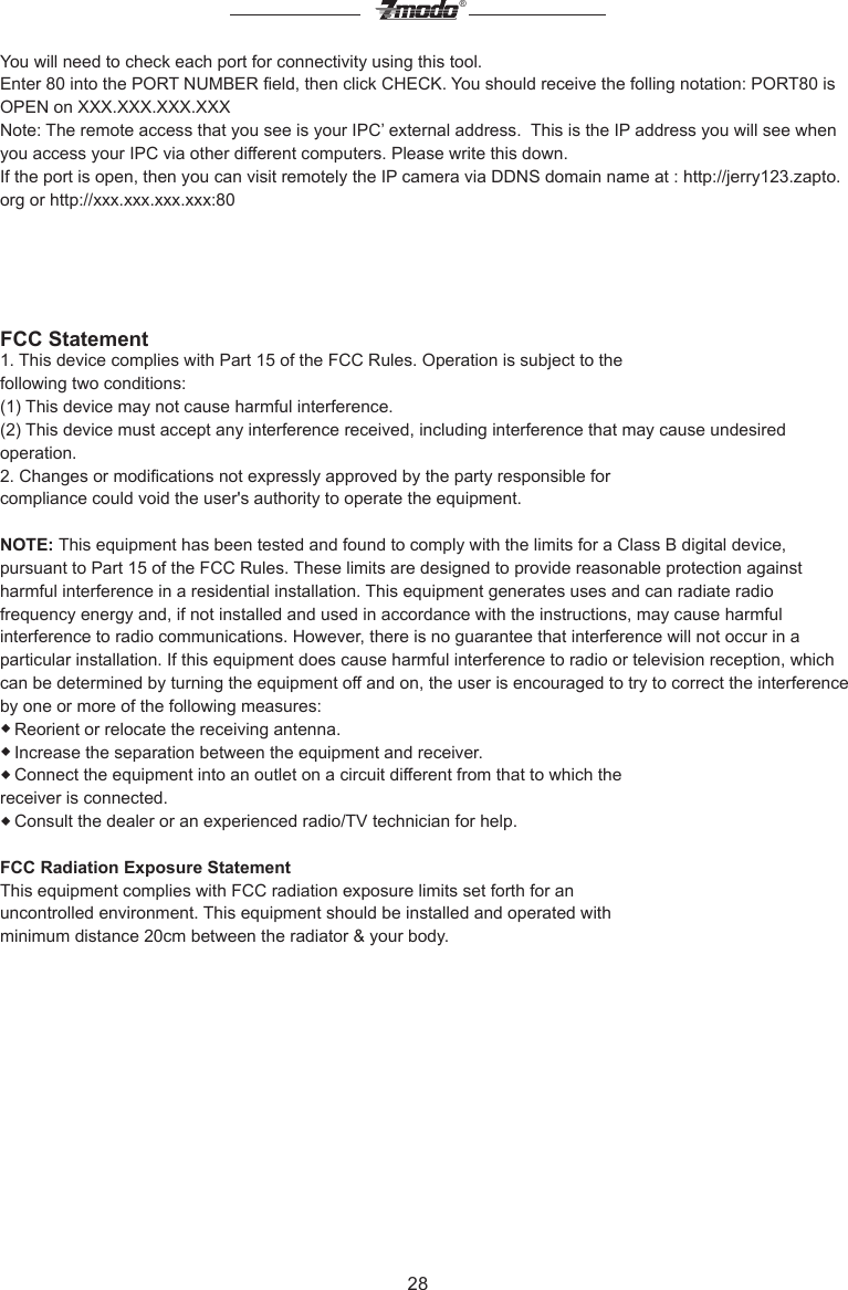 28&reg;You will need to check each port for connectivity using this tool. Enter 80 into the PORT NUMBER eld, then click CHECK. You should receive the folling notation: PORT80 is OPEN on XXX.XXX.XXX.XXX Note: The remote access that you see is your IPC&rsquo; external address.  This is the IP address you will see when you access your IPC via other different computers. Please write this down.If the port is open, then you can visit remotely the IP camera via DDNS domain name at : http://jerry123.zapto.org or http://xxx.xxx.xxx.xxx:80FCC Statement1. This device complies with Part 15 of the FCC Rules. Operation is subject to thefollowing two conditions:(1) This device may not cause harmful interference.(2) This device must accept any interference received, including interference that may cause undesired operation.2. Changes or modications not expressly approved by the party responsible forcompliance could void the user's authority to operate the equipment.NOTE: This equipment has been tested and found to comply with the limits for a Class B digital device, pursuant to Part 15 of the FCC Rules. These limits are designed to provide reasonable protection against harmful interference in a residential installation. This equipment generates uses and can radiate radio frequency energy and, if not installed and used in accordance with the instructions, may cause harmful interference to radio communications. However, there is no guarantee that interference will not occur in a particular installation. If this equipment does cause harmful interference to radio or television reception, which can be determined by turning the equipment off and on, the user is encouraged to try to correct the interference by one or more of the following measures:◆Reorient or relocate the receiving antenna.◆Increase the separation between the equipment and receiver.◆Connect the equipment into an outlet on a circuit different from that to which thereceiver is connected.◆Consult the dealer or an experienced radio/TV technician for help.FCC Radiation Exposure StatementThis equipment complies with FCC radiation exposure limits set forth for anuncontrolled environment. This equipment should be installed and operated withminimum distance 20cm between the radiator &amp; your body.