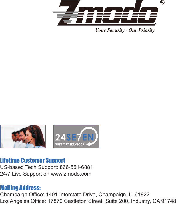 Lifetime Customer SupportU S - b a s e d  Te c h  S u p p o r t :  8 6 6 - 5 5 1 - 6 8 8 1                                                                                                                                   24/7 Live Support on www.zmodo.comMailing Address:Champaign Ofce: 1401 Interstate Drive, Champaign, IL 61822Los Angeles Ofce: 17870 Castleton Street, Suite 200, Industry, CA 91748
