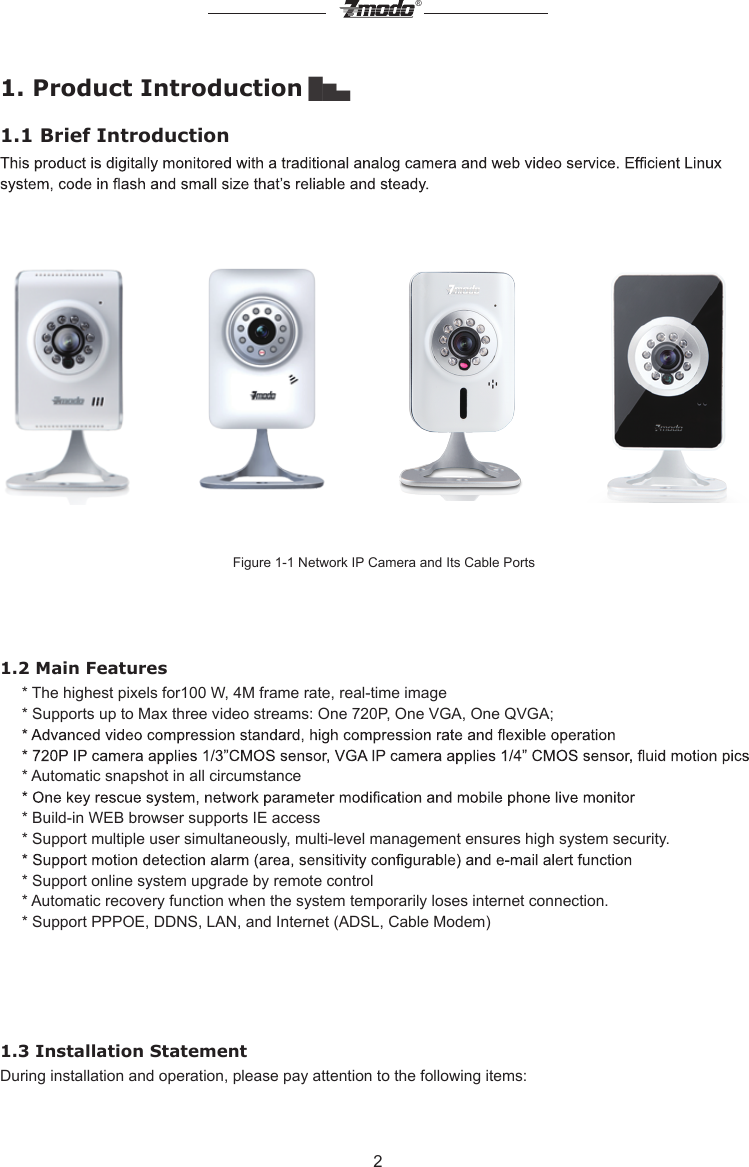 2&reg;1. Product Introduction ▇▅▃1.1 Brief IntroductionFigure 1-1 Network IP Camera and Its Cable Ports           1.2 Main Features      * The highest pixels for100 W, 4M frame rate, real-time image       * Supports up to Max three video streams: One 720P, One VGA, One QVGA;     * Automatic snapshot in all circumstance       * Build-in WEB browser supports IE access       * Support multiple user simultaneously, multi-level management ensures high system security.     * Support online system upgrade by remote control     * Automatic recovery function when the system temporarily loses internet connection.     * Support PPPOE, DDNS, LAN, and Internet (ADSL, Cable Modem)1.3 Installation StatementDuring installation and operation, please pay attention to the following items: 
