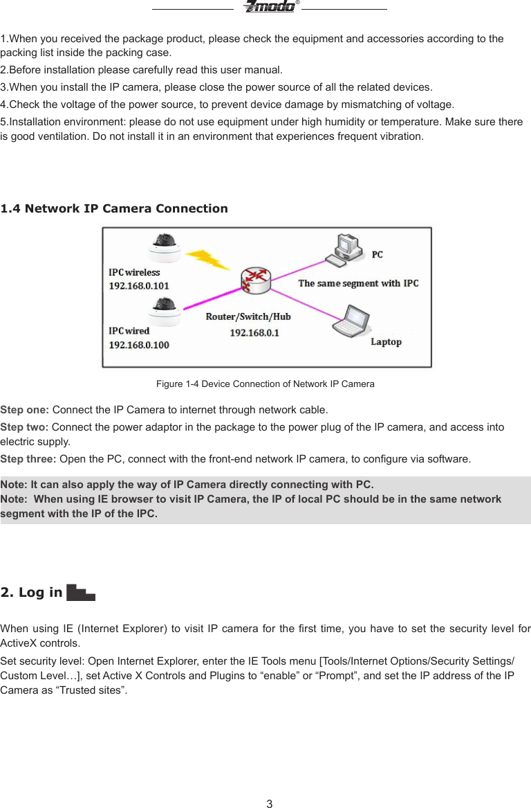 3&reg;1.When you received the package product, please check the equipment and accessories according to the packing list inside the packing case.2.Before installation please carefully read this user manual. 3.When you install the IP camera, please close the power source of all the related devices. 4.Check the voltage of the power source, to prevent device damage by mismatching of voltage.5.Installation environment: please do not use equipment under high humidity or temperature. Make sure there is good ventilation. Do not install it in an environment that experiences frequent vibration.1.4 Network IP Camera ConnectionFigure 1-4 Device Connection of Network IP CameraStep one: Connect the IP Camera to internet through network cable.Step two: Connect the power adaptor in the package to the power plug of the IP camera, and access into electric supply.Step three: Open the PC, connect with the front-end network IP camera, to congure via software. Note: It can also apply the way of IP Camera directly connecting with PC.Note:  When using IE browser to visit IP Camera, the IP of local PC should be in the same network segment with the IP of the IPC. 2. Log in ▇▅▃When using IE (Internet Explorer) to visit IP camera  for  the  rst  time,  you  have  to  set  the security  level  for ActiveX controls.Set security level: Open Internet Explorer, enter the IE Tools menu [Tools/Internet Options/Security Settings/Custom Level&hellip;], set Active X Controls and Plugins to &ldquo;enable&rdquo; or &ldquo;Prompt&rdquo;, and set the IP address of the IP Camera as &ldquo;Trusted sites&rdquo;.