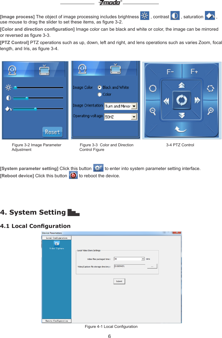 6&reg;[Image process] The object of image processing includes brightness   , contrast   , saturation   , use mouse to drag the slider to set these items, as gure 3-2. [Color and direction conguration] Image color can be black and white or color, the image can be mirrored or reversed as gure 3-3. [PTZ Control] PTZ operations such as up, down, left and right, and lens operations such as varies Zoom, focal length, and Iris, as gure 3-4.              Figure 3-2 Image Parameter                 Figure 3-3  Color and Direction                              3-4 PTZ Control             Adjustment                                            Control Figure[System parameter setting] Click this button   to enter into system parameter setting interface.[Reboot device] Click this button   to reboot the device.4. System Setting ▇▅▃4.1 Local CongurationFigure 4-1 Local Conguration