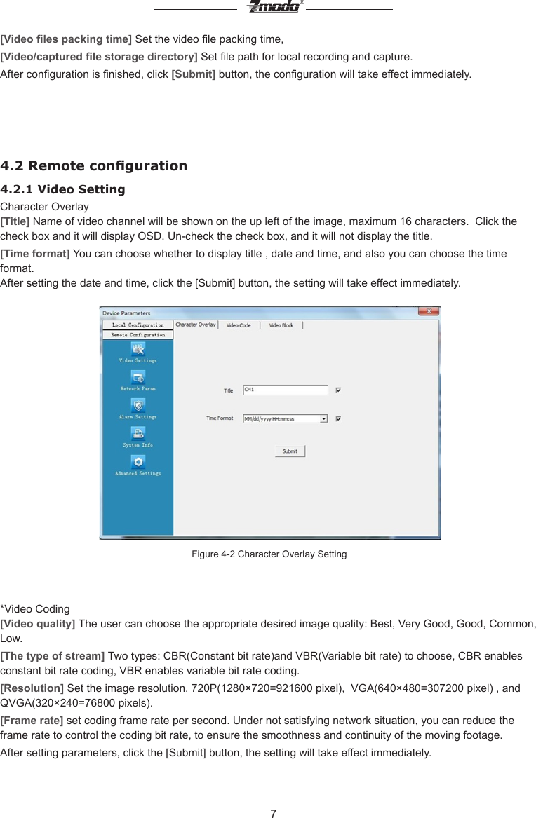 7&reg;[Video les packing time] Set the video le packing time, [Video/captured le storage directory] Set le path for local recording and capture.After conguration is nished, click [Submit] button, the conguration will take effect immediately.4.2 Remote conguration4.2.1 Video Setting  Character Overlay[Title] Name of video channel will be shown on the up left of the image, maximum 16 characters.  Click the check box and it will display OSD. Un-check the check box, and it will not display the title.[Time format] You can choose whether to display title , date and time, and also you can choose the time format.After setting the date and time, click the [Submit] button, the setting will take effect immediately.Figure 4-2 Character Overlay Setting*Video Coding[Video quality] The user can choose the appropriate desired image quality: Best, Very Good, Good, Common, Low.[The type of stream] Two types: CBR(Constant bit rate)and VBR(Variable bit rate) to choose, CBR enables constant bit rate coding, VBR enables variable bit rate coding.[Resolution] Set the image resolution. 720P(1280&times;720=921600 pixel),  VGA(640&times;480=307200 pixel) , and QVGA(320&times;240=76800 pixels). [Frame rate] set coding frame rate per second. Under not satisfying network situation, you can reduce the frame rate to control the coding bit rate, to ensure the smoothness and continuity of the moving footage.After setting parameters, click the [Submit] button, the setting will take effect immediately.