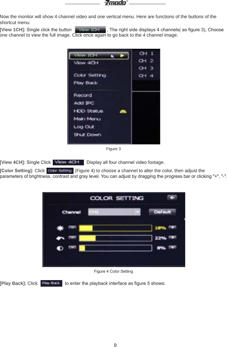 9&reg;Now the monitor will show 4 channel video and one vertical menu. Here are functions of the buttons of the shortcut menu:[View 1CH]: Single click the button    , The right side displays 4 channels( as gure 3), Choose one channel to view the full image. Click once again to go back to the 4 channel image.Figure 3 [View 4CH]: Single Click    Display all four channel video footage. [Color Setting]: Click   (Figure 4) to choose a channel to alter the color, then adjust the parameters of brightness, contrast and gray level. You can adjust by dragging the progress bar or clicking "+", "-".Figure 4 Color Setting[Play Back]: Click     to enter the playback interface as gure 5 shows: