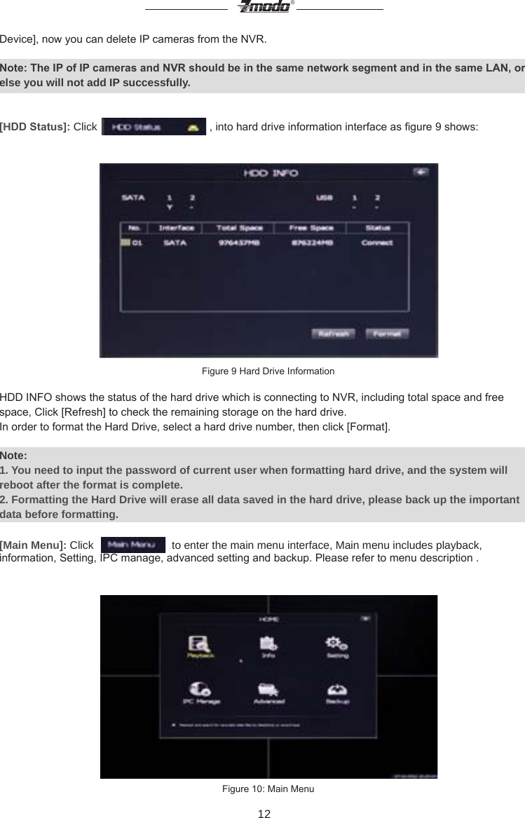 12&reg;Device], now you can delete IP cameras from the NVR.Note: The IP of IP cameras and NVR should be in the same network segment and in the same LAN, or else you will not add IP successfully.[HDD Status]: Click   , into hard drive information interface as gure 9 shows: Figure 9 Hard Drive Information   HDD INFO shows the status of the hard drive which is connecting to NVR, including total space and free space, Click [Refresh] to check the remaining storage on the hard drive. In order to format the Hard Drive, select a hard drive number, then click [Format].Note: 1. You need to input the password of current user when formatting hard drive, and the system will reboot after the format is complete.2. Formatting the Hard Drive will erase all data saved in the hard drive, please back up the important data before formatting.[Main Menu]: Click     to enter the main menu interface, Main menu includes playback, information, Setting, IPC manage, advanced setting and backup. Please refer to menu description . Figure 10: Main Menu