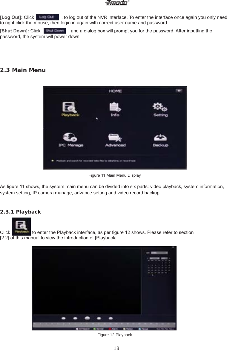 13&reg;[Log Out]: Click    , to log out of the NVR interface. To enter the interface once again you only need to right click the mouse, then login in again with correct user name and password.[Shut Down]: Click     , and a dialog box will prompt you for the password. After inputting the password, the system will power down.  2.3 Main MenuFigure 11 Main Menu DisplayAs gure 11 shows, the system main menu can be divided into six parts: video playback, system information, system setting, IP camera manage, advance setting and video record backup.2.3.1 PlaybackClick   to enter the Playback interface, as per gure 12 shows. Please refer to section[2.2] of this manual to view the introduction of [Playback].                        Figure 12 Playback