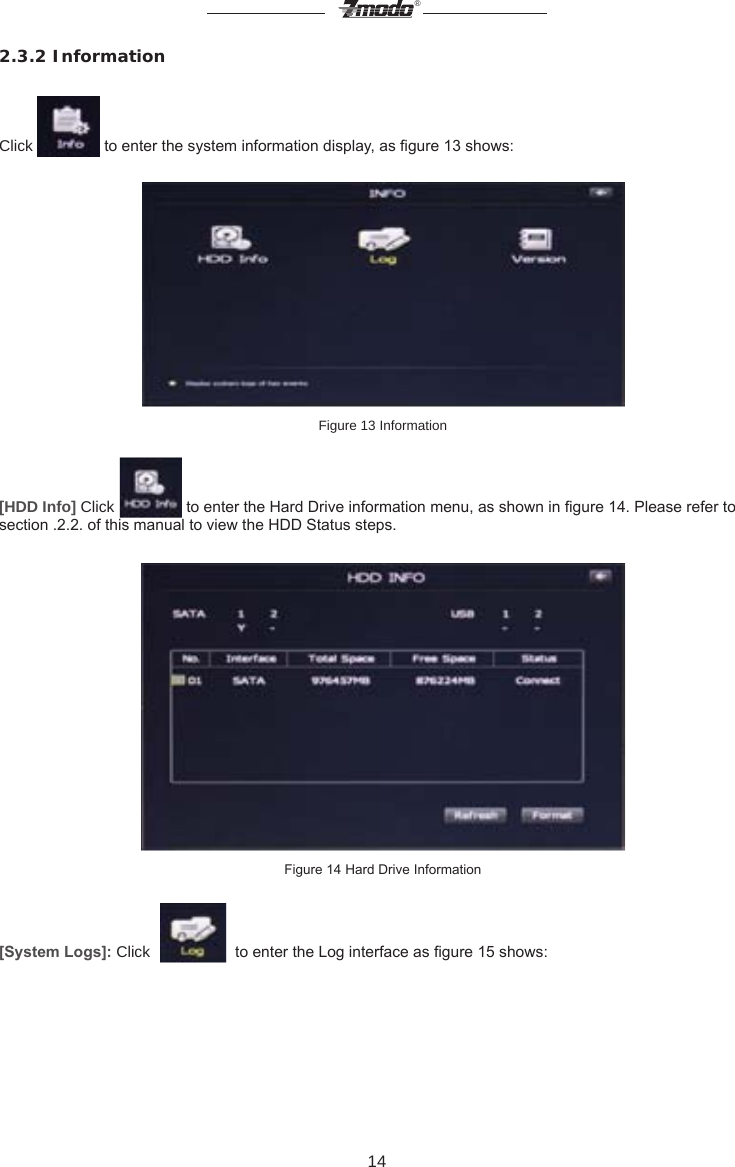 14&reg;2.3.2 Information Click   to enter the system information display, as gure 13 shows:Figure 13 Information [HDD Info] Click   to enter the Hard Drive information menu, as shown in gure 14. Please refer to section .2.2. of this manual to view the HDD Status steps.  Figure 14 Hard Drive Information[System Logs]: Click     to enter the Log interface as gure 15 shows:  