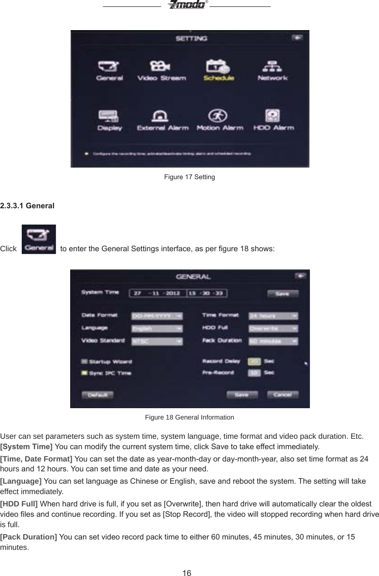 16&reg;Figure 17 Setting2.3.3.1 GeneralClick     to enter the General Settings interface, as per gure 18 shows:Figure 18 General Information  User can set parameters such as system time, system language, time format and video pack duration. Etc.[System Time] You can modify the current system time, click Save to take effect immediately.        [Time, Date Format] You can set the date as year-month-day or day-month-year, also set time format as 24 hours and 12 hours. You can set time and date as your need.[Language] You can set language as Chinese or English, save and reboot the system. The setting will take effect immediately.[HDD Full] When hard drive is full, if you set as [Overwrite], then hard drive will automatically clear the oldest video les and continue recording. If you set as [Stop Record], the video will stopped recording when hard drive is full.[Pack Duration] You can set video record pack time to either 60 minutes, 45 minutes, 30 minutes, or 15 minutes.