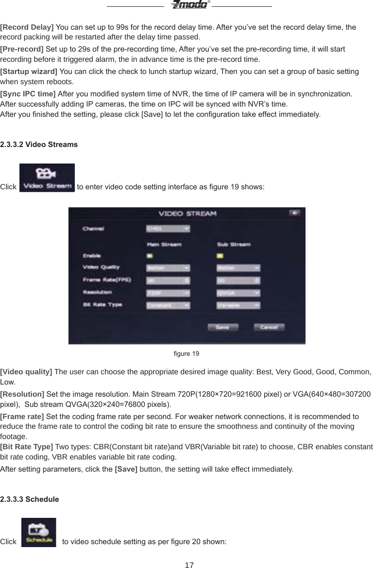 17&reg;[Record Delay] You can set up to 99s for the record delay time. After you&rsquo;ve set the record delay time, the record packing will be restarted after the delay time passed.[Pre-record] Set up to 29s of the pre-recording time, After you&rsquo;ve set the pre-recording time, it will start recording before it triggered alarm, the in advance time is the pre-record time.[Startup wizard] You can click the check to lunch startup wizard, Then you can set a group of basic setting when system reboots.[Sync IPC time] After you modied system time of NVR, the time of IP camera will be in synchronization. After successfully adding IP cameras, the time on IPC will be synced with NVR&rsquo;s time.After you nished the setting, please click [Save] to let the conguration take effect immediately.2.3.3.2 Video StreamsClick   to enter video code setting interface as gure 19 shows:       gure 19[Video quality] The user can choose the appropriate desired image quality: Best, Very Good, Good, Common, Low.[Resolution] Set the image resolution. Main Stream 720P(1280&times;720=921600 pixel) or VGA(640&times;480=307200 pixel),  Sub stream QVGA(320&times;240=76800 pixels). [Frame rate] Set the coding frame rate per second. For weaker network connections, it is recommended to reduce the frame rate to control the coding bit rate to ensure the smoothness and continuity of the moving footage.[Bit Rate Type] Two types: CBR(Constant bit rate)and VBR(Variable bit rate) to choose, CBR enables constant bit rate coding, VBR enables variable bit rate coding.After setting parameters, click the [Save] button, the setting will take effect immediately.2.3.3.3 ScheduleClick     to video schedule setting as per gure 20 shown:
