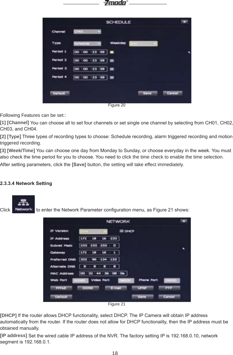 18&reg;Figure 20Following Features can be set::[1] [Channel] You can choose all to set four channels or set single one channel by selecting from CH01, CH02, CH03, and CH04.[2] [Type] Three types of recording types to choose: Schedule recording, alarm triggered recording and motion triggered recording.[3] [Week/Time] You can choose one day from Monday to Sunday, or choose everyday in the week. You must also check the time period for you to choose. You need to click the time check to enable the time selection.After setting parameters, click the [Save] button, the setting will take effect immediately.2.3.3.4 Network SettingClick   to enter the Network Parameter conguration menu, as Figure 21 shows:Figure 21[DHCP] If the router allows DHCP functionality, select DHCP. The IP Camera will obtain IP address automatically from the router. If the router does not allow for DHCP functionality, then the IP address must be obtained manually.[IP address] Set the wired cable IP address of the NVR. The factory setting IP is 192.168.0.10, network segment is 192.168.0.1.
