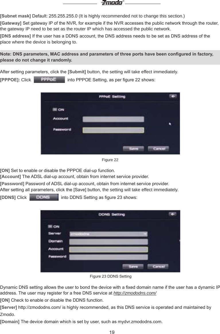 19&reg;[Subnet mask] Default: 255.255.255.0 (It is highly recommended not to change this section.)[Gateway] Set gateway IP of the NVR, for example if the NVR accesses the public network through the router, the gateway IP need to be set as the router IP which has accessed the public network.[DNS address] If the user has a DDNS account, the DNS address needs to be set as DNS address of the place where the device is belonging to.Note: DNS parameters, MAC address and parameters of three ports have been congured in factory, please do not change it randomly.After setting parameters, click the [Submit] button, the setting will take effect immediately.[PPPOE]: Click     into PPPOE Setting, as per gure 22 shows: Figure 22 [ON] Set to enable or disable the PPPOE dial-up function.[Account] The ADSL dial-up account, obtain from internet service provider.[Password] Password of ADSL dial-up account, obtain from internet service provider.After setting all parameters, click the [Save] button, the setting will take effect immediately.[DDNS] Click     into DDNS Setting as gure 23 shows: Figure 23 DDNS SettingDynamic DNS setting allows the user to bond the device with a xed domain name if the user has a dynamic IP address. The user may register for a free DNS service at http://zmododns.com/[ON] Check to enable or disable the DDNS function.[Server] http://zmododns.com/ is highly recommended, as this DNS service is operated and maintained by Zmodo. [Domain] The device domain which is set by user, such as mydvr.zmododns.com.