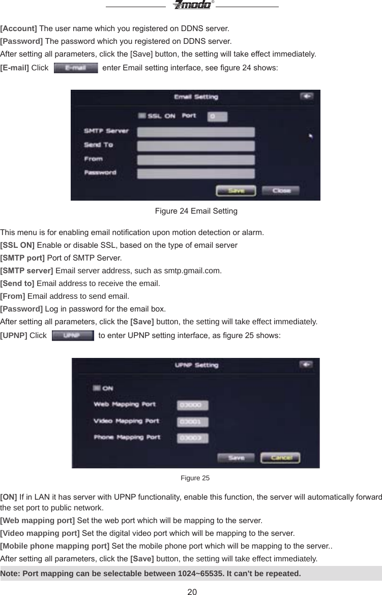 20&reg;[Account] The user name which you registered on DDNS server.[Password] The password which you registered on DDNS server.After setting all parameters, click the [Save] button, the setting will take effect immediately.[E-mail] Click     enter Email setting interface, see gure 24 shows: Figure 24 Email SettingThis menu is for enabling email notication upon motion detection or alarm.[SSL ON] Enable or disable SSL, based on the type of email server[SMTP port] Port of SMTP Server.[SMTP server] Email server address, such as smtp.gmail.com.[Send to] Email address to receive the email.[From] Email address to send email. [Password] Log in password for the email box.After setting all parameters, click the [Save] button, the setting will take effect immediately.[UPNP] Click     to enter UPNP setting interface, as gure 25 shows: Figure 25[ON] If in LAN it has server with UPNP functionality, enable this function, the server will automatically forward the set port to public network.[Web mapping port] Set the web port which will be mapping to the server.[Video mapping port] Set the digital video port which will be mapping to the server.[Mobile phone mapping port] Set the mobile phone port which will be mapping to the server..After setting all parameters, click the [Save] button, the setting will take effect immediately.Note: Port mapping can be selectable between 1024~65535. It can't be repeated. 