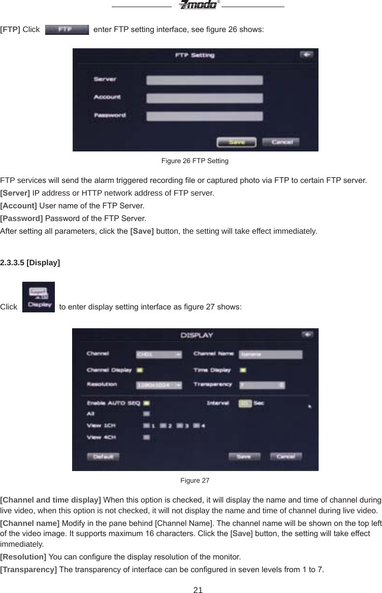 21&reg;[FTP] Click     enter FTP setting interface, see gure 26 shows:Figure 26 FTP SettingFTP services will send the alarm triggered recording le or captured photo via FTP to certain FTP server.[Server] IP address or HTTP network address of FTP server.[Account] User name of the FTP Server.[Password] Password of the FTP Server.After setting all parameters, click the [Save] button, the setting will take effect immediately.2.3.3.5 [Display]Click     to enter display setting interface as gure 27 shows:Figure 27[Channel and time display] When this option is checked, it will display the name and time of channel during live video, when this option is not checked, it will not display the name and time of channel during live video.[Channel name] Modify in the pane behind [Channel Name]. The channel name will be shown on the top left of the video image. It supports maximum 16 characters. Click the [Save] button, the setting will take effect immediately.[Resolution] You can congure the display resolution of the monitor.[Transparency] The transparency of interface can be congured in seven levels from 1 to 7.  