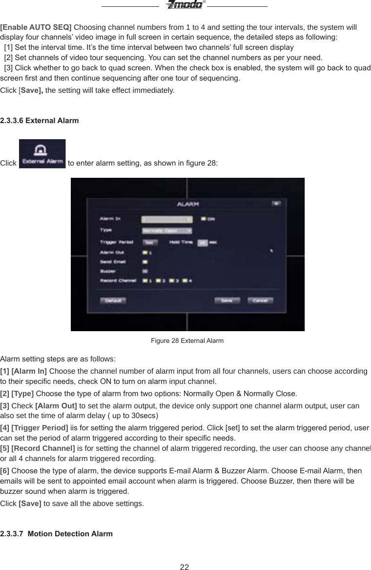 22&reg;[Enable AUTO SEQ] Choosing channel numbers from 1 to 4 and setting the tour intervals, the system will display four channels&rsquo; video image in full screen in certain sequence, the detailed steps as following:      [1] Set the interval time. It&rsquo;s the time interval between two channels&rsquo; full screen display  [2] Set channels of video tour sequencing. You can set the channel numbers as per your need.   [3] Click whether to go back to quad screen. When the check box is enabled, the system will go back to quad screen rst and then continue sequencing after one tour of sequencing. Click [Save], the setting will take effect immediately.2.3.3.6 External AlarmClick   to enter alarm setting, as shown in gure 28:Figure 28 External AlarmAlarm setting steps are as follows:[1] [Alarm In] Choose the channel number of alarm input from all four channels, users can choose according to their specic needs, check ON to turn on alarm input channel.[2] [Type] Choose the type of alarm from two options: Normally Open &amp; Normally Close.[3] Check [Alarm Out] to set the alarm output, the device only support one channel alarm output, user can also set the time of alarm delay ( up to 30secs)[4] [Trigger Period] iis for setting the alarm triggered period. Click [set] to set the alarm triggered period, user can set the period of alarm triggered according to their specic needs.[5] [Record Channel] is for setting the channel of alarm triggered recording, the user can choose any channel or all 4 channels for alarm triggered recording.[6] Choose the type of alarm, the device supports E-mail Alarm &amp; Buzzer Alarm. Choose E-mail Alarm, then emails will be sent to appointed email account when alarm is triggered. Choose Buzzer, then there will be buzzer sound when alarm is triggered.Click [Save] to save all the above settings.2.3.3.7  Motion Detection Alarm