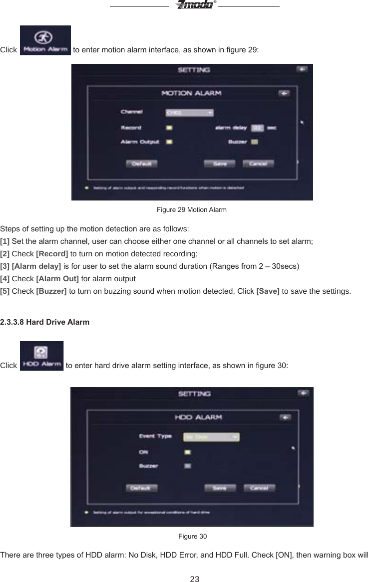 23&reg;Click   to enter motion alarm interface, as shown in gure 29:                  Figure 29 Motion AlarmSteps of setting up the motion detection are as follows:[1] Set the alarm channel, user can choose either one channel or all channels to set alarm;[2] Check [Record] to turn on motion detected recording;[3] [Alarm delay] is for user to set the alarm sound duration (Ranges from 2 &ndash; 30secs)[4] Check [Alarm Out] for alarm output[5] Check [Buzzer] to turn on buzzing sound when motion detected, Click [Save] to save the settings.2.3.3.8 Hard Drive AlarmClick   to enter hard drive alarm setting interface, as shown in gure 30: Figure 30There are three types of HDD alarm: No Disk, HDD Error, and HDD Full. Check [ON], then warning box will 