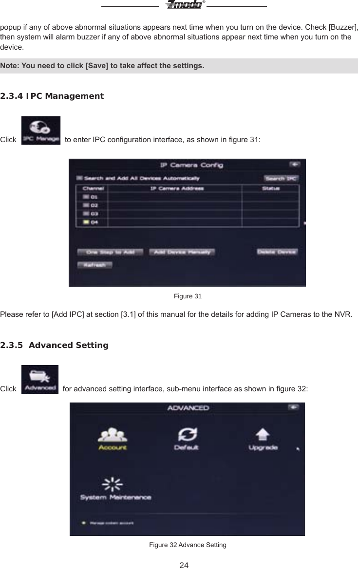 24&reg;popup if any of above abnormal situations appears next time when you turn on the device. Check [Buzzer], then system will alarm buzzer if any of above abnormal situations appear next time when you turn on the device. Note: You need to click [Save] to take affect the settings.2.3.4 IPC ManagementClick     to enter IPC conguration interface, as shown in gure 31: Figure 31Please refer to [Add IPC] at section [3.1] of this manual for the details for adding IP Cameras to the NVR.2.3.5  Advanced SettingClick     for advanced setting interface, sub-menu interface as shown in gure 32: Figure 32 Advance Setting