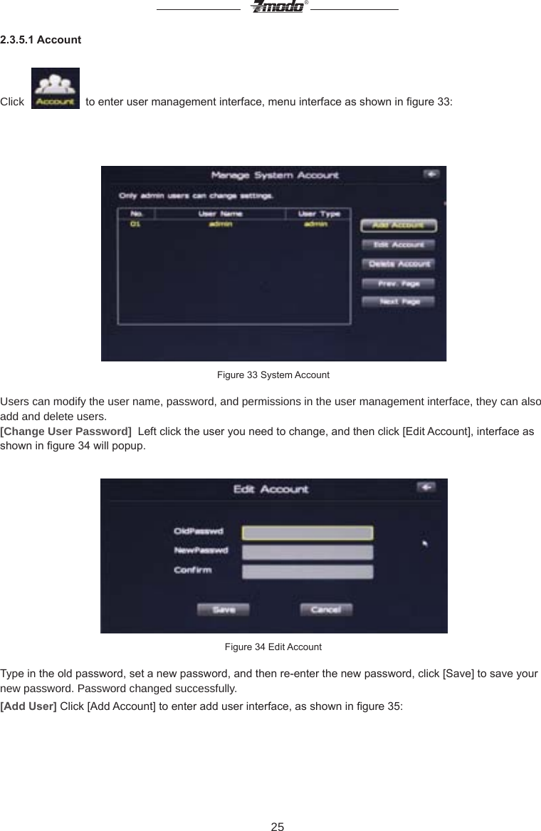25&reg;2.3.5.1 AccountClick     to enter user management interface, menu interface as shown in gure 33:Figure 33 System AccountUsers can modify the user name, password, and permissions in the user management interface, they can also add and delete users.[Change User Password]  Left click the user you need to change, and then click [Edit Account], interface as shown in gure 34 will popup.Figure 34 Edit AccountType in the old password, set a new password, and then re-enter the new password, click [Save] to save your new password. Password changed successfully.[Add User] Click [Add Account] to enter add user interface, as shown in gure 35: