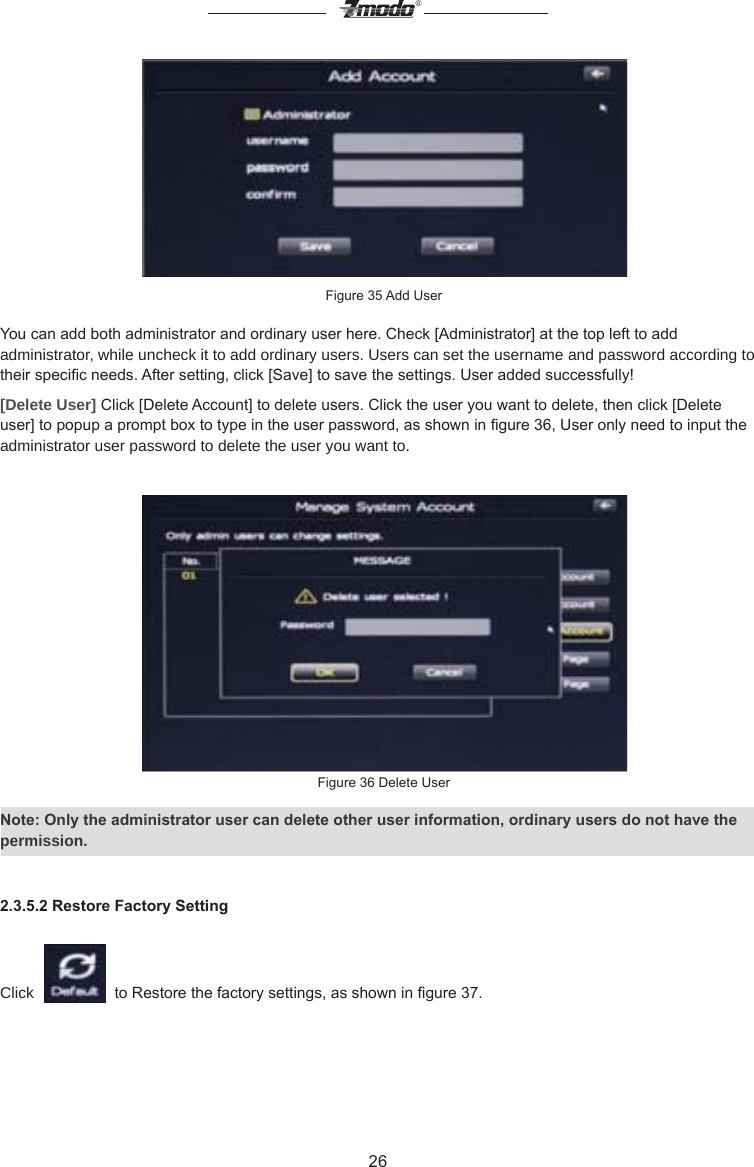 26&reg;Figure 35 Add UserYou can add both administrator and ordinary user here. Check [Administrator] at the top left to add administrator, while uncheck it to add ordinary users. Users can set the username and password according to their specic needs. After setting, click [Save] to save the settings. User added successfully![Delete User] Click [Delete Account] to delete users. Click the user you want to delete, then click [Delete user] to popup a prompt box to type in the user password, as shown in gure 36, User only need to input the administrator user password to delete the user you want to.Figure 36 Delete UserNote: Only the administrator user can delete other user information, ordinary users do not have the permission.2.3.5.2 Restore Factory SettingClick     to Restore the factory settings, as shown in gure 37.
