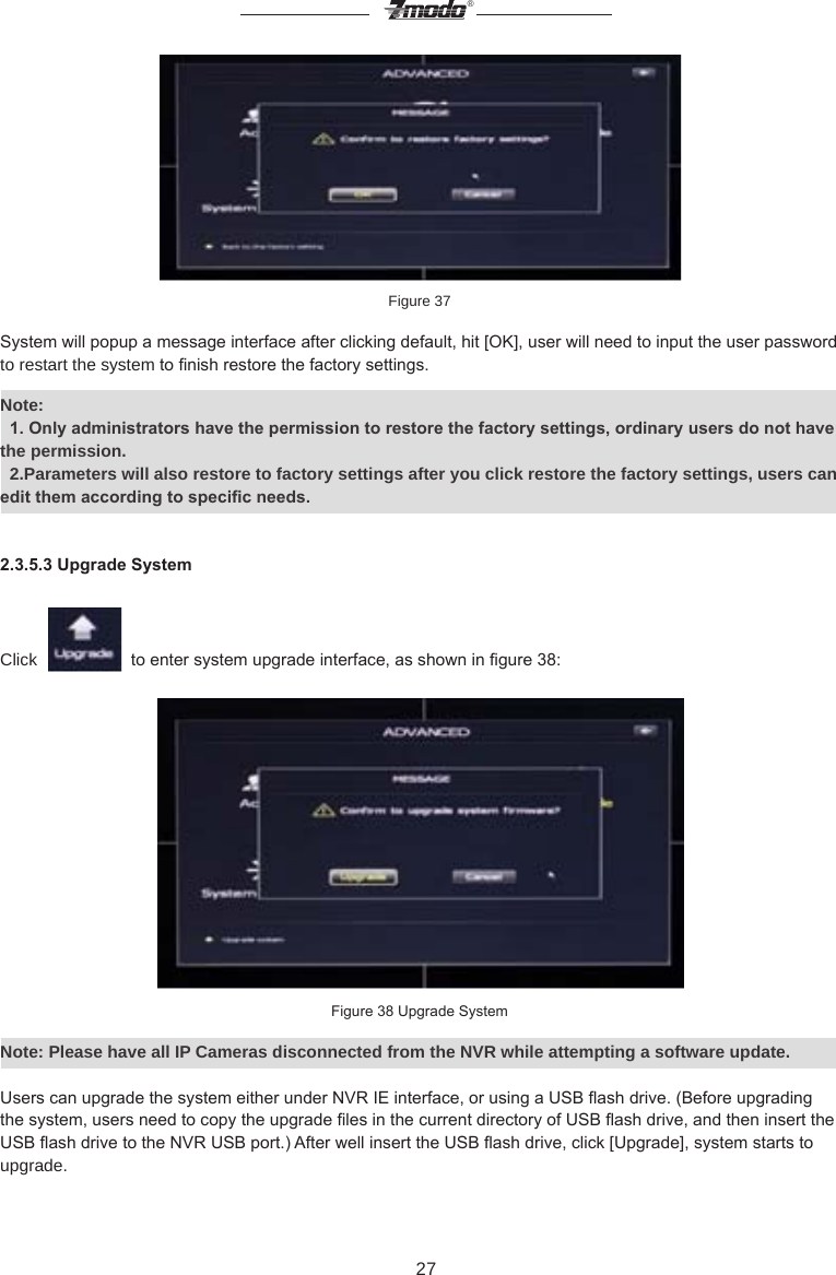 27&reg;Figure 37System will popup a message interface after clicking default, hit [OK], user will need to input the user password to restart the system to nish restore the factory settings.Note:   1. Only administrators have the permission to restore the factory settings, ordinary users do not have the permission.  2.Parameters will also restore to factory settings after you click restore the factory settings, users can edit them according to specic needs.2.3.5.3 Upgrade SystemClick     to enter system upgrade interface, as shown in gure 38:Figure 38 Upgrade SystemNote: Please have all IP Cameras disconnected from the NVR while attempting a software update.Users can upgrade the system either under NVR IE interface, or using a USB ash drive. (Before upgrading the system, users need to copy the upgrade les in the current directory of USB ash drive, and then insert the USB ash drive to the NVR USB port.) After well insert the USB ash drive, click [Upgrade], system starts to upgrade.