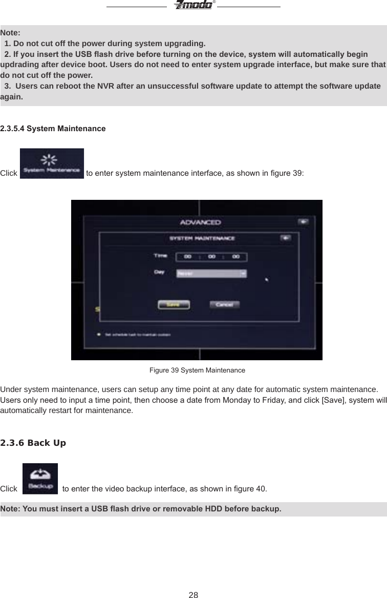 28&reg;Note:   1. Do not cut off the power during system upgrading.  2. If you insert the USB ash drive before turning on the device, system will automatically begin updrading after device boot. Users do not need to enter system upgrade interface, but make sure that do not cut off the power.  3.  Users can reboot the NVR after an unsuccessful software update to attempt the software update again.2.3.5.4 System MaintenanceClick   to enter system maintenance interface, as shown in gure 39: Figure 39 System MaintenanceUnder system maintenance, users can setup any time point at any date for automatic system maintenance.  Users only need to input a time point, then choose a date from Monday to Friday, and click [Save], system will automatically restart for maintenance.2.3.6 Back UpClick     to enter the video backup interface, as shown in gure 40.Note: You must insert a USB ash drive or removable HDD before backup.
