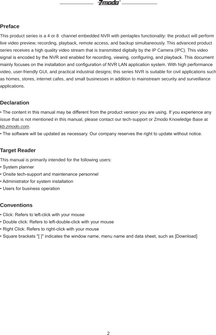 2&reg;PrefaceThis product series is a 4 or 8  channel embedded NVR with pentaplex functionality: the product will perform live video preview, recording, playback, remote access, and backup simultaneously. This advanced product series receives a high quality video stream that is transmitted digitally by the IP Camera (IPC). This video signal is encoded by the NVR and enabled for recording, viewing, conguring, and playback. This document mainly focuses on the installation and conguration of NVR LAN application system. With high performance video, user-friendly GUI, and practical industrial designs; this series NVR is suitable for civil applications such as homes, stores, internet cafes, and small businesses in addition to mainstream security and surveillance applications. Declaration&bull; The content in this manual may be different from the product version you are using. If you experience any issue that is not mentioned in this manual, please contact our tech-support or Zmodo Knowledge Base at kb.zmodo.com. &bull; The software will be updated as necessary. Our company reserves the right to update without notice. Target ReaderThis manual is primarily intended for the following users: &bull; System planner &bull; Onsite tech-support and maintenance personnel &bull; Administrator for system installation &bull; Users for business operationConventions&bull; Click: Refers to left-click with your mouse &bull; Double click: Refers to left-double-click with your mouse &bull; Right Click: Refers to right-click with your mouse &bull; Square brackets "[ ]" indicates the window name, menu name and data sheet, such as [Download]