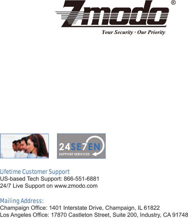 Lifetime Customer SupportU S - b a s e d  Te c h  S u p p o r t :  8 6 6 - 5 5 1 - 6 8 8 1                                                                                                                                   24/7 Live Support on www.zmodo.comMailing Address:Champaign Ofce: 1401 Interstate Drive, Champaign, IL 61822Los Angeles Ofce: 17870 Castleton Street, Suite 200, Industry, CA 91748