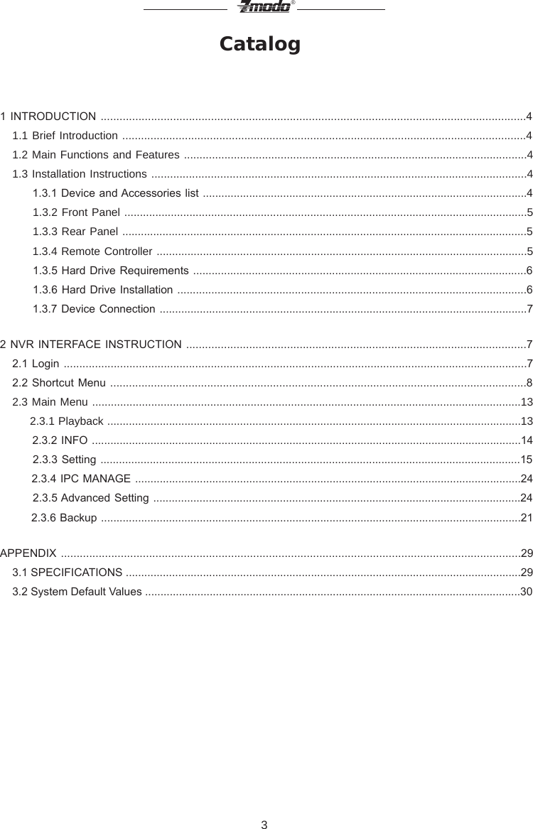 3&reg;Catalog1 INTRODUCTION .......................................................................................................................................4   1.1 Brief Introduction .................................................................................................................................4   1.2 Main Functions and Features ..............................................................................................................4   1.3 Installation Instructions ........................................................................................................................4        1.3.1 Device and Accessories list .........................................................................................................4        1.3.2 Front Panel ..................................................................................................................................5        1.3.3 Rear Panel ...................................................................................................................................5        1.3.4 Remote Controller ........................................................................................................................5          1.3.5 Hard Drive  Requirements ............................................................................................................6          1.3.6 Hard Drive  Installation .................................................................................................................6         1.3.7 Device Connection .......................................................................................................................72 NVR INTERFACE INSTRUCTION ............................................................................................................7     2.1 Login ....................................................................................................................................................7     2.2  Shortcut Menu .....................................................................................................................................8   2.3 Main Menu ..........................................................................................................................................13        2.3.1 Playback ......................................................................................................................................13        2.3.2 INFO ...........................................................................................................................................14          2.3.3 Setting ........................................................................................................................................15        2.3.4 IPC MANAGE .............................................................................................................................24          2.3.5 Advanced Setting .......................................................................................................................24        2.3.6 Backup ........................................................................................................................................21APPENDIX ..................................................................................................................................................29    3.1 SPECIFICATIONS ................................................................................................................................29    3.2 System Default Values ..........................................................................................................................30