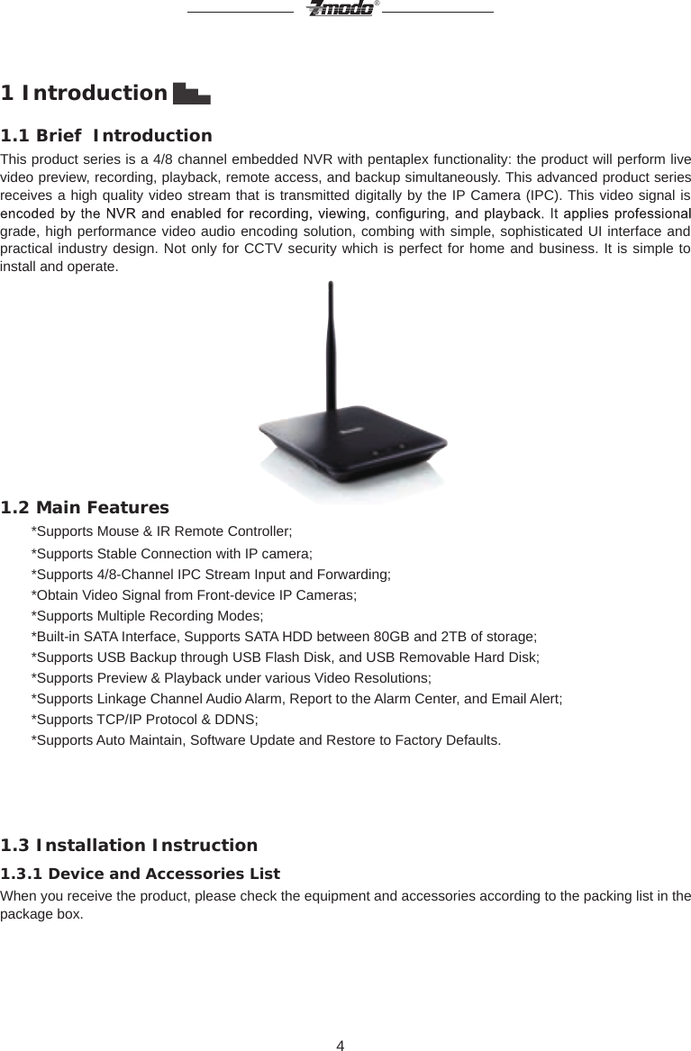 4&reg;1 Introduction ▇▅▃1.1 Brief  IntroductionThis product series is a 4/8 channel embedded NVR with pentaplex functionality: the product will perform live video preview, recording, playback, remote access, and backup simultaneously. This advanced product series receives a high quality video stream that is transmitted digitally by the IP Camera (IPC). This video signal is grade, high performance video audio encoding solution, combing with simple, sophisticated UI interface and practical industry design. Not only for CCTV security which is perfect for home and business. It is simple to install and operate.                                      1.2 Main Features         *Supports Mouse &amp; IR Remote Controller;        *Supports Stable Connection with IP camera;        *Supports 4/8-Channel IPC Stream Input and Forwarding;        *Obtain Video Signal from Front-device IP Cameras;        *Supports Multiple Recording Modes;        *Built-in SATA Interface, Supports SATA HDD between 80GB and 2TB of storage;        *Supports USB Backup through USB Flash Disk, and USB Removable Hard Disk;        *Supports Preview &amp; Playback under various Video Resolutions;        *Supports Linkage Channel Audio Alarm, Report to the Alarm Center, and Email Alert;        *Supports TCP/IP Protocol &amp; DDNS;        *Supports Auto Maintain, Software Update and Restore to Factory Defaults.1.3 Installation Instruction1.3.1 Device and Accessories ListWhen you receive the product, please check the equipment and accessories according to the packing list in the package box.