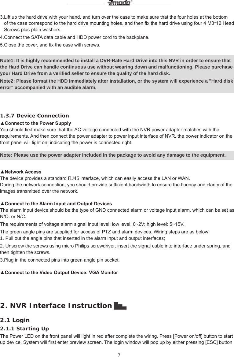 7&reg;3.Lift up the hard drive with your hand, and turn over the case to make sure that the four holes at the bottom    of the case correspond to the hard drive mounting holes, and then x the hard drive using four 4 M3*12 Head    Screws plus plain washers.4.Connect the SATA data cable and HDD power cord to the backplane.5.Close the cover, and x the case with screws.Note1: It is highly recommended to install a DVR-Rate Hard Drive into this NVR in order to ensure that the Hard Drive can handle continuous use without wearing down and malfunctioning. Please purchase your Hard Drive from a verified seller to ensure the quality of the hard disk.Note2: Please format the HDD immediately after installation, or the system will experience a "Hard disk error" accompanied with an audible alarm.1.3.7 Device Connection▲Connect to the Power SupplyYou should rst make sure that the AC voltage connected with the NVR power adapter matches with the requirements. And then connect the power adapter to power input interface of NVR, the power indicator on the front panel will light on, indicating the power is connected right. Note: Please use the power adapter included in the package to avoid any damage to the equipment.▲Network AccessThe device provides a standard RJ45 interface, which can easily access the LAN or WAN.During the network connection, you should provide sufcient bandwidth to ensure the uency and clarity of the images transmitted over the network.▲Connect to the Alarm Input and Output DevicesThe alarm input device should be the type of GND connected alarm or voltage input alarm, which can be set as N/O. or N/C.The requirements of voltage alarm signal input level: low level: 0~2V; high level: 5~15V.The green angle pins are supplied for access of PTZ and alarm devices. Wiring steps are as below:1. Pull out the angle pins that inserted in the alarm input and output interfaces;2. Unscrew the screws using micro Philips screwdriver, insert the signal cable into interface under spring, and then tighten the screws.3.Plug in the connected pins into green angle pin socket. ▲Connect to the Video Output Device: VGA Monitor2. NVR Interface Instruction ▇▅▃2.1 Login2.1.1 Starting UpThe Power LED on the front panel will light in red after complete the wiring. Press [Power on/off] button to start up device. System will rst enter preview screen. The login window will pop up by either pressing [ESC] button 