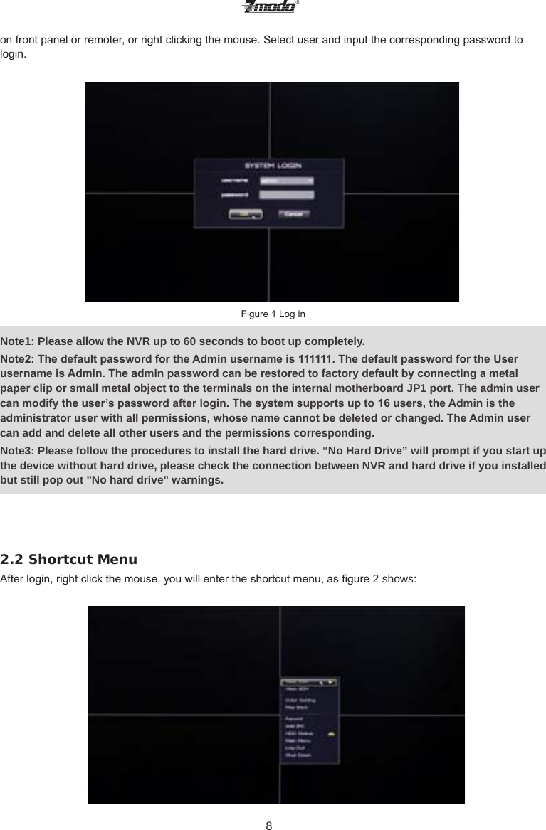 &reg;8on front panel or remoter, or right clicking the mouse. Select user and input the corresponding password to login.  Figure 1 Log inNote1: Please allow the NVR up to 60 seconds to boot up completely.Note2: The default password for the Admin username is 111111. The default password for the User username is Admin. The admin password can be restored to factory default by connecting a metal paper clip or small metal object to the terminals on the internal motherboard JP1 port. The admin user can modify the user&rsquo;s password after login. The system supports up to 16 users, the Admin is the administrator user with all permissions, whose name cannot be deleted or changed. The Admin user can add and delete all other users and the permissions corresponding.Note3: Please follow the procedures to install the hard drive. &ldquo;No Hard Drive&rdquo; will prompt if you start up the device without hard drive, please check the connection between NVR and hard drive if you installed but still pop out "No hard drive" warnings.2.2 Shortcut MenuAfter login, right click the mouse, you will enter the shortcut menu, as gure 2 shows:  