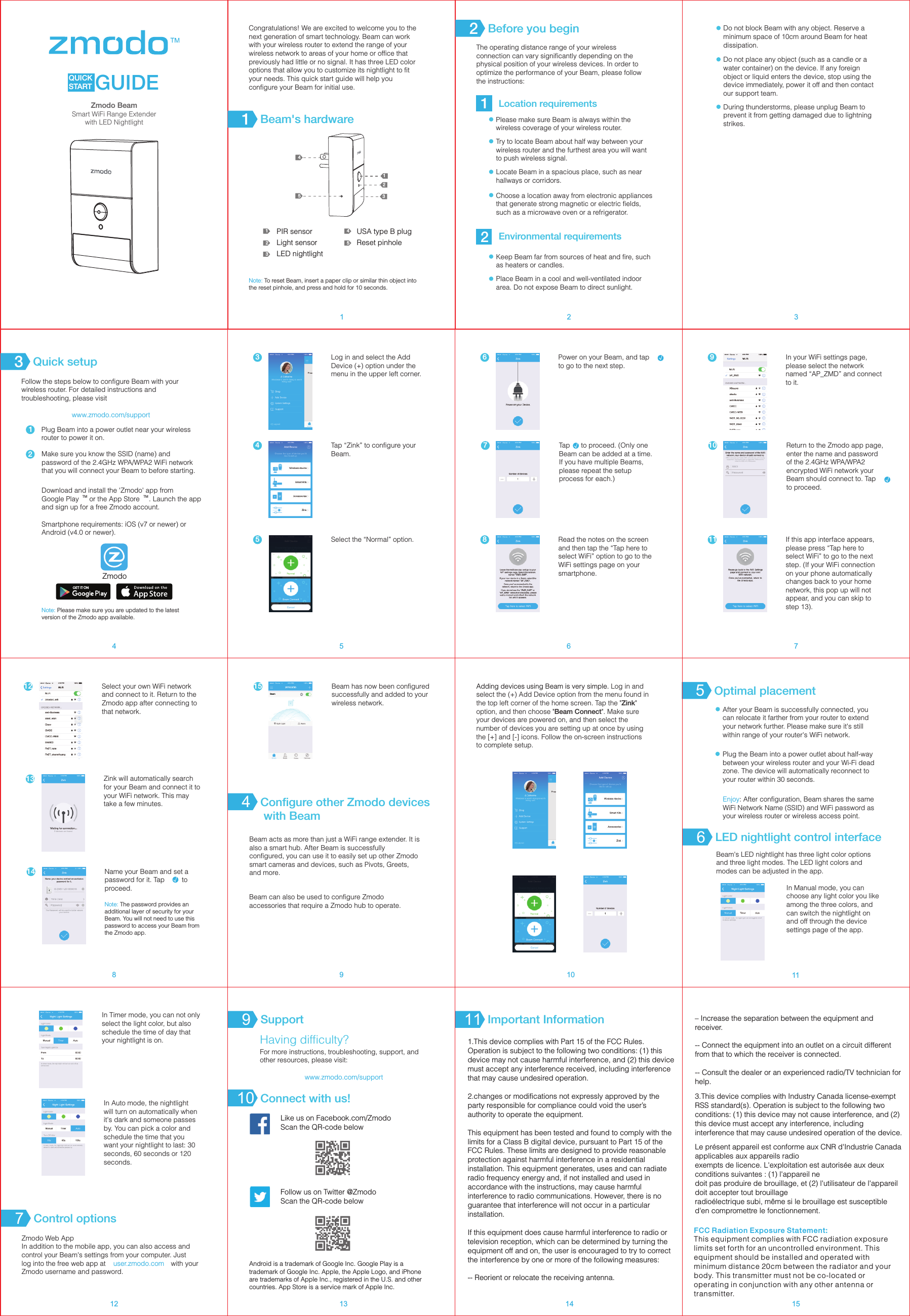 QUICK START GUIDECongratulations! We are excited to welcome you to the next generation of smart technology. Beam can work with your wireless router to extend the range of your wireless network to areas of your home or office that previously had little or no signal. It has three LED color options that allow you to customize its nightlight to fit your needs. This quick start guide will help you configure your Beam for initial use. Note: To reset Beam, insert a paper clip or similar thin object into the reset pinhole, and press and hold for 10 seconds.12345123PIR sensorLight sensorLED nightlight45USA type B plugReset pinholeThe operating distance range of your wireless connection can vary significantly depending on the physical position of your wireless devices. In order to optimize the performance of your Beam, please follow the instructions: Location requirementsEnvironmental requirementsPlease make sure Beam is always within the wireless coverage of your wireless router. Try to locate Beam about half way between your wireless router and the furthest area you will want to push wireless signal.Locate Beam in a spacious place, such as near hallways or corridors.Choose a location away from electronic appliances that generate strong magnetic or electric fields, such as a microwave oven or a refrigerator.Do not place any object (such as a candle or a water container) on the device. If any foreign object or liquid enters the device, stop using the device immediately, power it off and then contact our support team. During thunderstorms, please unplug Beam to prevent it from getting damaged due to lightning strikes. 1Before you begin2Beam's hardware112Quick setup3Follow the steps below to configure Beam with your wireless router. For detailed instructions and troubleshooting, please visitwww.zmodo.com/supportPlug Beam into a power outlet near your wireless router to power it on. Make sure you know the SSID (name) and password of the 2.4GHz WPA/WPA2 WiFi network that you will connect your Beam to before starting. Download and install the 'Zmodo' app from TM TMGoogle Play  or the App Store . Launch the app and sign up for a free Zmodo account. Smartphone requirements: iOS (v7 or newer) or Android (v4.0 or newer).21Power on your Beam, and tap  &radic;to go to the next step.6Keep Beam far from sources of heat and fire, such as heaters or candles.Place Beam in a cool and well-ventilated indoor area. Do not expose Beam to direct sunlight.Do not block Beam with any object. Reserve a minimum space of 10cm around Beam for heat dissipation.1 2 3567Log in and select the Add Device (+) option under the menu in the upper left corner. 34Tap &ldquo;Zink&rdquo; to configure your Beam.Read the notes on the screen and then tap the &ldquo;Tap here to select WiFi&rdquo; option to go to the WiFi settings page on your smartphone. 8In your WiFi settings page, please select the network named &ldquo;AP_ZMD&rdquo; and connect to it. 9If this app interface appears, please press &ldquo;Tap here to select WiFi&rdquo; to go to the next step. (If your WiFi connection on your phone automatically changes back to your home network, this pop up will not appear, and you can skip to step 13).11Zmodo45Select the &ldquo;Normal&rdquo; option.Zmodo BeamSmart WiFi Range Extender with LED Nightlight&radic;7 10 Return to the Zmodo app page, enter the name and password of the 2.4GHz WPA/WPA2 encrypted WiFi network your Beam should connect to. Tap   &radic;to proceed.&radic;Tap  to proceed. (Only one   Beam can be added at a time. If you have multiple Beams, please repeat the setup process for each.)&radic;Note: Please make sure you are updated to the latest version of the Zmodo app available.8Zink will automatically search for your Beam and connect it to your WiFi network. This may take a few minutes.1312 Select your own WiFi network and connect to it. Return to the Zmodo app after connecting to that network. Name your Beam and set a password for it. Tap   to &radic;proceed.Note: The password provides an additional layer of security for your Beam. You will not need to use this password to access your Beam from the Zmodo app. 14Beam has now been configured successfully and added to your wireless network. 15BeamLED nightlight control interface691112Configure other Zmodo devices with Beam4Beam acts as more than just a WiFi range extender. It is also a smart hub. After Beam is successfully configured, you can use it to easily set up other Zmodo smart cameras and devices, such as Pivots, Greets, and more.Beam can also be used to configure Zmodo accessories that require a Zmodo hub to operate.Optimal placement5After your Beam is successfully connected, you can relocate it farther from your router to extend your network further. Please make sure it's still within range of your router's WiFi network.Enjoy: After configuration, Beam shares the same WiFi Network Name (SSID) and WiFi password as your wireless router or wireless access point. Plug the Beam into a power outlet about half-way between your wireless router and your Wi-Fi dead zone. The device will automatically reconnect to your router within 30 seconds. 13Adding devices using Beam is very simple. Log in and select the (+) Add Device option from the menu found in the top left corner of the home screen. Tap the "Zink" option, and then choose "Beam Connect". Make sure your devices are powered on, and then select the number of devices you are setting up at once by using the [+] and [-] icons. Follow the on-screen instructions to complete setup.10Control options7Zmodo Web AppIn addition to the mobile app, you can also access and control your Beam's settings from your computer. Just log into the free web app at   with your user.zmodo.comZmodo username and password.In Manual mode, you can choose any light color you like among the three colors, and can switch the nightlight on and off through the device settings page of the app.Beam's LED nightlight has three light color options and three light modes. The LED light colors and modes can be adjusted in the app. In Auto mode, the nightlight will turn on automatically when it's dark and someone passes by. You can pick a color and schedule the time that you want your nightlight to last: 30 seconds, 60 seconds or 120 seconds. In Timer mode, you can not only select the light color, but also schedule the time of day that your nightlight is on. 1.This device complies with Part 15 of the FCC Rules. Operation is subject to the following two conditions: (1) this device may not cause harmful interference, and (2) this device must accept any interference received, including interference that may cause undesired operation.2.changes or modifications not expressly approved by the party responsible for compliance could void the user&rsquo;s authority to operate the equipment.This equipment has been tested and found to comply with the limits for a Class B digital device, pursuant to Part 15 of the FCC Rules. These limits are designed to provide reasonable protection against harmful interference in a residential installation. This equipment generates, uses and can radiate radio frequency energy and, if not installed and used in accordance with the instructions, may cause harmful interference to radio communications. However, there is no guarantee that interference will not occur in a particular installation.If this equipment does cause harmful interference to radio or television reception, which can be determined by turning the equipment off and on, the user is encouraged to try to correct the interference by one or more of the following measures:-- Reorient or relocate the receiving antenna.Important Information11 &ndash; Increase the separation between the equipment and receiver.-- Connect the equipment into an outlet on a circuit different from that to which the receiver is connected.-- Consult the dealer or an experienced radio/TV technician for help.3.This device complies with Industry Canada license-exempt RSS standard(s). Operation is subject to the following two conditions: (1) this device may not cause interference, and (2) this device must accept any interference, including interference that may cause undesired operation of the device.Le pr&eacute;sent appareil est conforme aux CNR d'Industrie Canada applicables aux appareils radio exempts de licence. L'exploitation est autoris&eacute;e aux deux conditions suivantes : (1) l'appareil ne doit pas produire de brouillage, et (2) l'utilisateur de l'appareil doit accepter tout brouillage radio&eacute;lectrique subi, m&ecirc;me si le brouillage est susceptible d'en compromettre le fonctionnement.14 15Support9For more instructions, troubleshooting, support, and other resources, please visit:www.zmodo.com/supportHaving difficulty?Android is a trademark of Google Inc. Google Play is a trademark of Google Inc. Apple, the Apple Logo, and iPhone are trademarks of Apple Inc., registered in the U.S. and other countries. App Store is a service mark of Apple Inc.Like us on Facebook.com/Zmodo Scan the QR-code belowFollow us on Twitter @Zmodo Scan the QR-code belowConnect with us!10FCC Radiation Exposure Statement:This equipment complies with FCC radiation exposure limits set forth for an uncontrolled environment. This equipment should be installed and operated with minimum distance 20cm between the radiator and your body. This transmitter must not be co-located or operating in conjunction with any other antenna or transmitter.