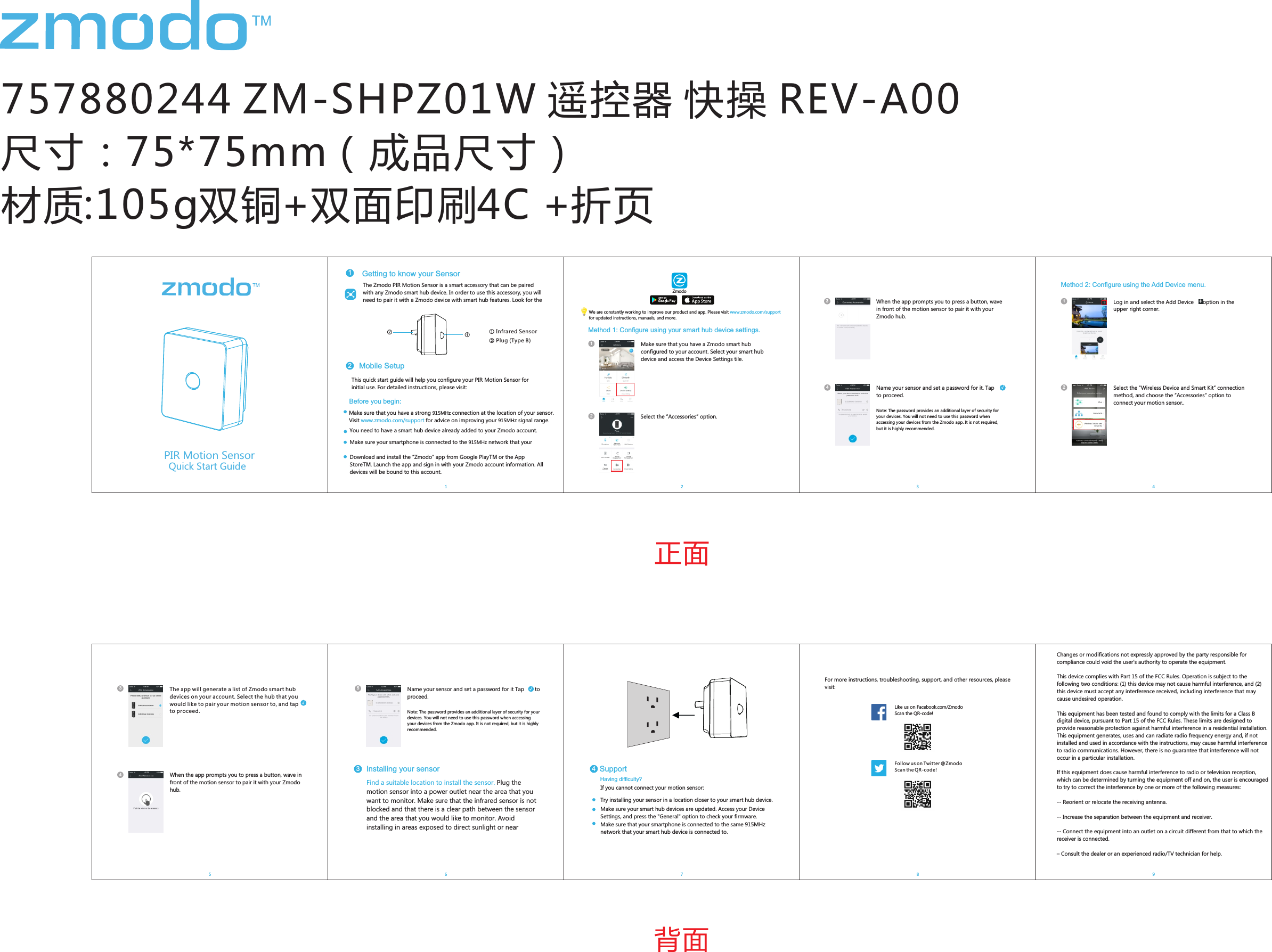 757880244 ZM-SHPZ01W 遥控器 快操 REV-A00尺寸：75*75mm（成品尺寸） 材质:105g双铜+双面印刷4C +折页Pivot Quick Start GuideMethod 1: Conﬁgure using your smart hub device settings.Select the &ldquo;Accessories&rdquo; option.Select the &ldquo;Wireless Device and Smart Kit&rdquo; connection method, and choose the &ldquo;Accessories&rdquo; option to connect your motion sensor..Like us on Facebook.com/Zmodo  Scan the QR-code!Follow us on Twitter @Zmodo Scan the QR-code! 正面背面Name your sensor and set a password for it. Tap      to proceed.Note: The password provides an additional layer of security for your devices. You will not need to use this password when accessing your devices from the Zmodo app. It is not required, but it is highly recommended.&radic;Make sure that you have a Zmodo smart hub conﬁgured to your account. Select your smart hub device and access the Device Settings tile.11Log in and select the Add Device      option in the upper right corner.+PIR Motion SensorGetting to know your Sensor1The Zmodo PIR Motion Sensor is a smart accessory that can be paired with any Zmodo smart hub device. In order to use this accessory, you will need to pair it with a Zmodo device with smart hub features. Look for the This quick start guide will help you conﬁgure your PIR Motion Sensor for initial use. For detailed instructions, please visit:Before you begin:Make sure that you have a strong 915MHz connection at the location of your sensor. Visit   for advice on improving your 915MHz signal range.www.zmodo.com/supportYou need to have a smart hub device already added to your Zmodo account.Make sure your smartphone is connected to the 915MHz network that your Download and install the &ldquo;Zmodo&rdquo; app from Google PlayTM or the App StoreTM. Launch the app and sign in with your Zmodo account information. All devices will be bound to this account.ZmodoWe are constantly working to improve our product and app. Please visit www.zmodo.com/support for updated instructions, manuals, and more.When the app prompts you to press a button, wave in front of the motion sensor to pair it with your Zmodo hub.When the app prompts you to press a button, wave in front of the motion sensor to pair it with your Zmodo hub. The app will generate a list of Zmodo smart hub devices on your account. Select the hub that you would like to pair your motion sensor to, and tap       to proceed.&radic;Mobile Setup2① Infrared Sensor 22343Method 2: Conﬁgure using the Add Device menu.11241345 7 8If you cannot connect your motion sensor: Having difﬁculty?Try installing your sensor in a location closer to your smart hub device. Make sure your smart hub devices are updated. Access your Device Settings, and press the "General" option to check your ﬁrmware.Make sure that your smartphone is connected to the same 915MHz network that your smart hub device is connected to.Support4For more instructions, troubleshooting, support, and other resources, please visit:1Find a suitable location to install the sensor. Plug the motion sensor into a power outlet near the area that you want to monitor. Make sure that the infrared sensor is not blocked and that there is a clear path between the sensor and the area that you would like to monitor. Avoid installing in areas exposed to direct sunlight or near Name your sensor and set a password for it Tap       to proceed.Note: The password provides an additional layer of security for your devices. You will not need to use this password when accessing your devices from the Zmodo app. It is not required, but it is highly recommended.&radic;156Installing your sensor3Quick Start Guide② Plug (Type B)①②Changes or modiﬁcations not expressly approved by the party responsible for compliance could void the user&rsquo;s authority to operate the equipment.This device complies with Part 15 of the FCC Rules. Operation is subject to the following two conditions: (1) this device may not cause harmful interference, and (2) this device must accept any interference received, including interference that may cause undesired operation.This equipment has been tested and found to comply with the limits for a Class B digital device, pursuant to Part 15 of the FCC Rules. These limits are designed to provide reasonable protection against harmful interference in a residential installation. This equipment generates, uses and can radiate radio frequency energy and, if not installed and used in accordance with the instructions, may cause harmful interference to radio communications. However, there is no guarantee that interference will not occur in a particular installation.If this equipment does cause harmful interference to radio or television reception, which can be determined by turning the equipment off and on, the user is encouraged to try to correct the interference by one or more of the following measures:-- Reorient or relocate the receiving antenna.-- Increase the separation between the equipment and receiver.-- Connect the equipment into an outlet on a circuit different from that to which the receiver is connected.&ndash; Consult the dealer or an experienced radio/TV technician for help.9