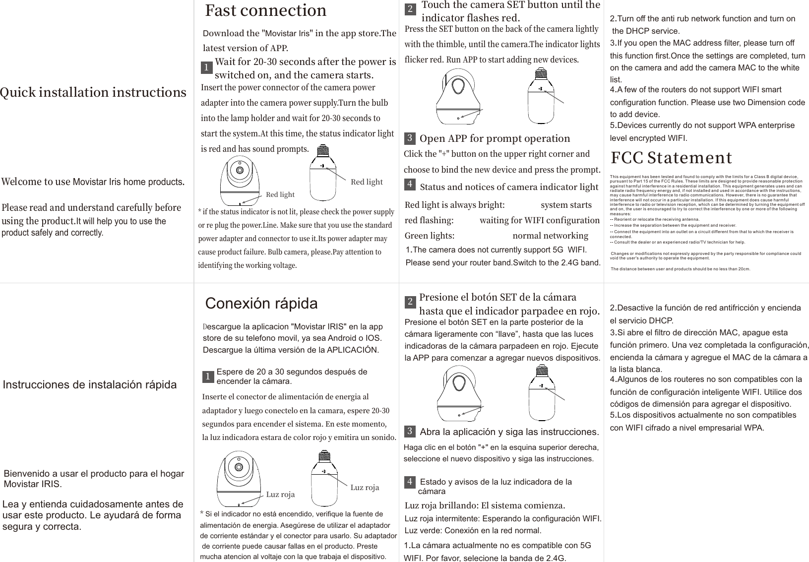  Fast connection 1Wait for 20-30 seconds after the power is switched on, and the camera starts.Insert the power connector of the camera power adapter into the camera power supply.Turn the bulb into the lamp holder and wait for 20-30 seconds to start the system.At this time, the status indicator light is red and has sound prompts.* if the status indicator is not lit, please check the power supply or re plug the power.Line. Make sure that you use the standard power adapter and connector to use it.Its power adapter may cause product failure. Bulb camera, please.Pay attention to identifying the working voltage.2 Touch the camera SET button until the  indicator flashes red. Press the SET button on the back of the camera lightly with the thimble, until the camera.The indicator lights flicker red. Run APP to start adding new devices.3 Open APP for prompt operation Click the &quot;+&quot; button on the upper right corner and choose to bind the new device and press the prompt.4 Status and notices of camera indicator light Red light is always bright:                  system starts red flashing:             waiting for WIFI configurationGreen lights:                             normal networking1.The camera does not currently support 5G  WIFI. Please send your router band.Switch to the 2.4G band. 2.Turn off the anti rub network function and turn on the DHCP service. 3.If you open the MAC address filter, please turn off this function first.Once the settings are completed, turn on the camera and add the camera MAC to the white list. 4.A few of the routers do not support WIFI smart configuration function. Please use two Dimension code to add device.5.Devices currently do not support WPA enterprise level encrypted WIFI. Download the &quot;Movistar Iris&quot; in the app store.The latest version of APP. Red light  Red light  Welcome to use Movistar Iris home products. Please read and understand carefully before using the product.It will help you to use the product safely and correctly. Quick installation instructions  Conexión rápida 1Espere de 20 a 30 segundos después de encender la cámara.Inserte el conector de alimentación de energia al adaptador y luego conectelo en la camara, espere 20-30 segundos para encender el sistema. En este momento, la luz indicadora estara de color rojo y emitira un sonido.* Si el indicador no está encendido, verifique la fuente de alimentación de energia. Asegúrese de utilizar el adaptador de corriente estándar y el conector para usarlo. Su adaptador de corriente puede causar fallas en el producto. Preste mucha atencion al voltaje con la que trabaja el dispositivo.2Presione el botón SET de la cámara hasta que el indicador parpadee en rojo.Presione el botón SET en la parte posterior de la cámara ligeramente con “llave”, hasta que las luces indicadoras de la cámara parpadeen en rojo. Ejecute la APP para comenzar a agregar nuevos dispositivos.3 Abra la aplicación y siga las instrucciones. Haga clic en el botón &quot;+&quot; en la esquina superior derecha, seleccione el nuevo dispositivo y siga las instrucciones.4 Estado y avisos de la luz indicadora de la cámaraLuz roja brillando: El sistema comienza.Luz roja intermitente: Esperando la configuración WIFI.Luz verde: Conexión en la red normal.1.La cámara actualmente no es compatible con 5G WIFI. Por favor, selecione la banda de 2.4G. 2.Desactive la función de red antifricción y encienda el servicio DHCP. 3.Si abre el filtro de dirección MAC, apague esta función primero. Una vez completada la configuración, encienda la cámara y agregue el MAC de la cámara a la lista blanca. 4.Algunos de los routeres no son compatibles con la función de configuración inteligente WIFI. Utilice dos códigos de dimensión para agregar el dispositivo.5.Los dispositivos actualmente no son compatibles con WIFI cifrado a nivel empresarial WPA. Descargue la aplicacion &quot;Movistar IRIS&quot; en la app store de su telefono movil, ya sea Android o IOS. Descargue la última versión de la APLICACIÓN.Luz roja Luz rojaBienvenido a usar el producto para el hogar Movistar IRIS.Lea y entienda cuidadosamente antes de usar este producto. Le ayudará de forma segura y correcta. Instrucciones de instalación rápida FCC StatementThis equipment has been tested and found to comply with the limits for a Class B digital device, pursuant to Part 15 of the FCC Rules. These limits are designed to provide reasonable protection against harmful interference in a residential installation. This equipment generates uses and can radiate radio frequency energy and, if not installed and used in accordance with the instructions, may cause harmful interference to radio communications. However, there is no guarantee that interference will not occur in a particular installation. If this equipment does cause harmful interference to radio or television reception, which can be determined by turning the equipment off and on, the user is encouraged to try to correct the interference by one or more of the following measures:--Reorient or relocate the receiving antenna. --Increase the separation between the equipment and receiver.  --Connect the equipment into an outlet on a circuit different from that to which the receiver is connected. --Consult the dealer or an experienced radio/TV technician for help.Changes or modifications not expressly approved by the party responsible for compliance could void the user&apos;s authority to operate the equipment.The distance between user and products should be no less than 20cm.