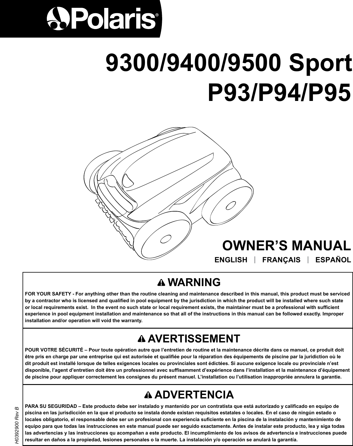 9400OWNER’S MANUALENGLISH   |   FRANÇAIS   |   ESPAÑOL       AVERTISSEMENTPOUR VOTRE SÉCURITÉ – Pour toute opération autre que l’entretien de routine et la maintenance décrite dans ce manuel, ce produit doit être pris en charge par une entreprise qui est autorisée et qualifiée pour la réparation des équipements de piscine par la juridiction où le dit produit est installé lorsque de telles exigences locales ou provinciales sont édictées. Si aucune exigence locale ou provinciale n’est disponible, l’agent d’entretien doit être un professionnel avec suffisamment d’expérience dans l’installation et la maintenance d’équipement de piscine pour appliquer correctement les consignes du présent manuel. L’installation ou l’utilisation inappropriée annulera la garantie.   WARNINGFOR YOUR SAFETY - For anything other than the routine cleaning and maintenance described in this manual, this product must be serviced by a contractor who is licensed and qualified in pool equipment by the jurisdiction in which the product will be installed where such state or local requirements exist.  In the event no such state or local requirement exists, the maintainer must be a professional with sufficient experience in pool equipment installation and maintenance so that all of the instructions in this manual can be followed exactly. Improper installation and/or operation will void the warranty. H0392900 Rev B9300/9400/9500 SportP93/P94/P95   ADVERTENCIAPARA SU SEGURIDAD – Este producto debe ser instalado y mantenido por un contratista que está autorizado y calificado en equipo de piscina en las jurisdicción en la que el producto se instala donde existan requisitos estatales o locales. En el caso de ningún estado o locales obligatorio, el responsable debe ser un profesional con experiencia suficiente en la piscina de la instalación y mantenimiento de equipo para que todas las instrucciones en este manual puede ser seguido exactamente. Antes de instalar este producto, lea y siga todas las advertencias y las instrucciones qu acompañan a este producto. El incumplimiento de los avisos de advertencia e instrucciones puede resultar en daños a la propiedad, lesiones personales o la muerte. La instalación y/o operación se anulará la garantía.