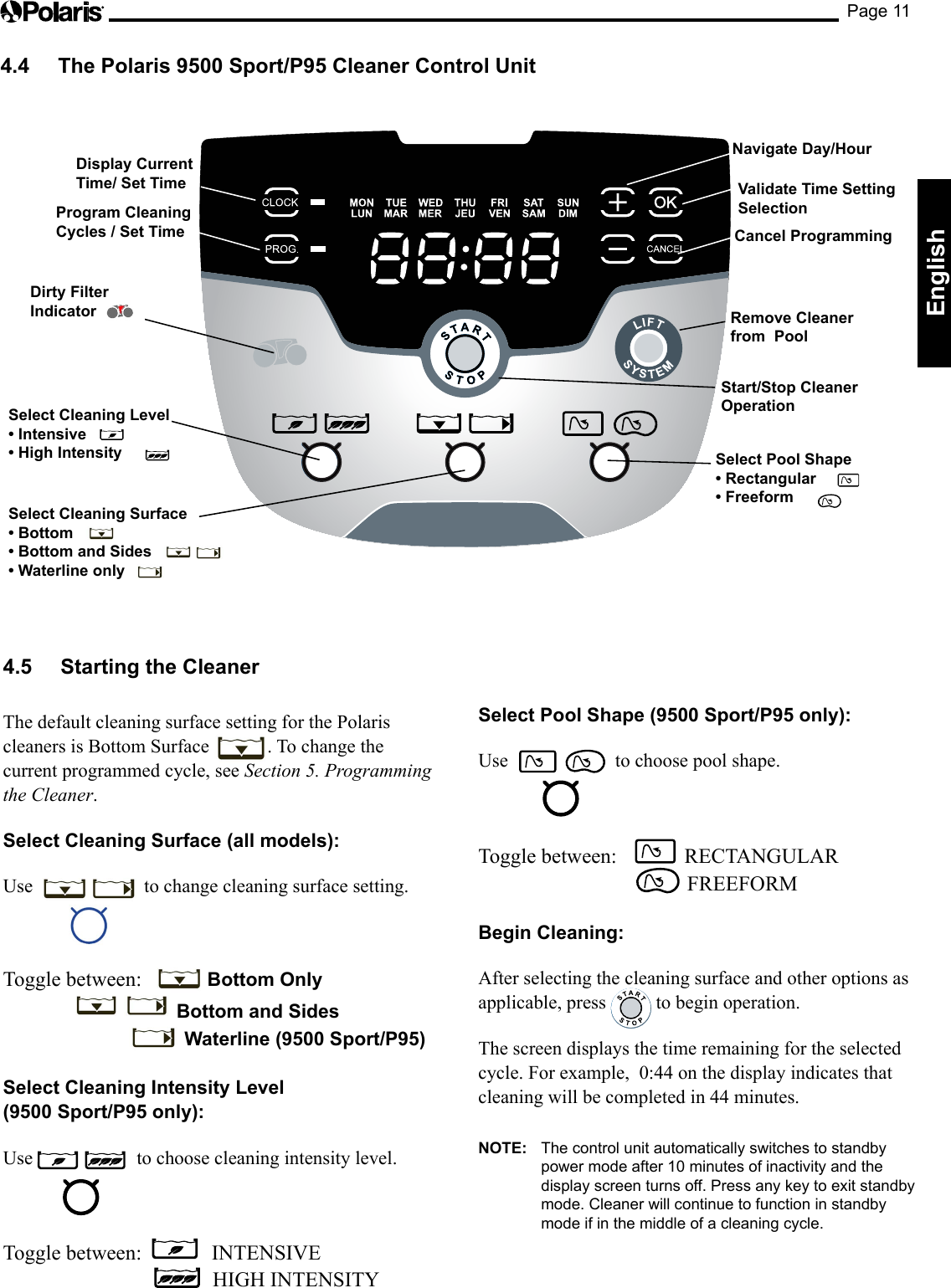 Page 11EnglishDisplay Current Time/ Set TimeProgram Cleaning Cycles / Set TimeNavigate Day/HourRemove Cleaner  from  PoolStart/Stop Cleaner OperationCancel ProgrammingValidate Time Setting SelectionSelect Cleaning Surface• Bottom• Bottom and Sides• Waterline only Select Cleaning Level• Intensive • High Intensity Select Pool Shape• Rectangular   • Freeform   Dirty Filter  Indicator4.4  The Polaris 9500 Sport/P95 Cleaner Control Unit4.5  Starting the Cleaner The default cleaning surface setting for the Polaris cleaners is Bottom Surface  . To change the current programmed cycle, see Section 5. Programming the Cleaner.Select Cleaning Surface (all models):Use   to change cleaning surface setting.Toggle between:    Bottom Only     Bottom and Sides    Waterline (9500 Sport/P95) Select Cleaning Intensity Level  (9500 Sport/P95 only):Use  to choose cleaning intensity level.Toggle between:     INTENSIVE          HIGH INTENSITY Select Pool Shape (9500 Sport/P95 only):Use    to choose pool shape.Toggle between:    RECTANGULAR            FREEFORM Begin Cleaning: After selecting the cleaning surface and other options as applicable, press   to begin operation.The screen displays the time remaining for the selected cycle. For example,  0:44 on the display indicates that cleaning will be completed in 44 minutes.NOTE:  The control unit automatically switches to standby power mode after 10 minutes of inactivity and the display screen turns off. Press any key to exit standby mode. Cleaner will continue to function in standby mode if in the middle of a cleaning cycle.