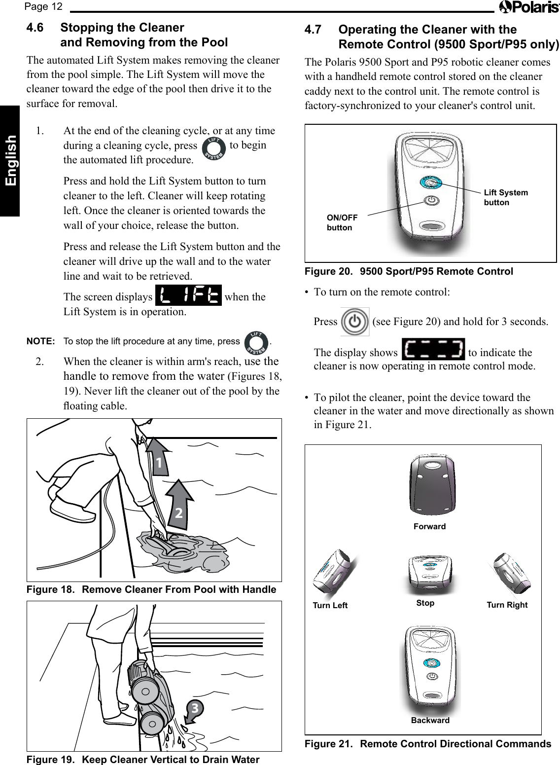 Page 12English4.6  Stopping the Cleaner  and Removing from the PoolThe automated Lift System makes removing the cleaner from the pool simple. The Lift System will move the cleaner toward the edge of the pool then drive it to the surface for removal. 1.  At the end of the cleaning cycle, or at any time during a cleaning cycle, press   to begin the automated lift procedure.  Press and hold the Lift System button to turn cleaner to the left. Cleaner will keep rotating left. Once the cleaner is oriented towards the wall of your choice, release the button.  Press and release the Lift System button and the cleaner will drive up the wall and to the water line and wait to be retrieved.   The screen displays   when the Lift System is in operation.NOTE:  To stop the lift procedure at any time, press  .2.  When the cleaner is within arm&apos;s reach, use the handle to remove from the water (Figures 18, 19). Never lift the cleaner out of the pool by the oatingcable.12Figure 18.  Remove Cleaner From Pool with Handle3Figure 19.  Keep Cleaner Vertical to Drain Water4.7  Operating the Cleaner with the Remote Control (9500 Sport/P95 only)ThePolaris9500SportandP95roboticcleanercomeswith a handheld remote control stored on the cleaner caddy next to the control unit. The remote control is factory-synchronized to your cleaner&apos;s control unit.ON/OFF  buttonLift System buttonFigure 20.  9500 Sport/P95 Remote Control• Toturnontheremotecontrol:  Press   (see Figure 20) and hold for 3 seconds.  The display shows   to indicate the cleaner is now operating in remote control mode.• Topilotthecleaner,pointthedevicetowardthecleaner in the water and move directionally as shown in Figure 21. BackwardTurn Left Stop Turn RightForwardFigure 21.  Remote Control Directional Commands