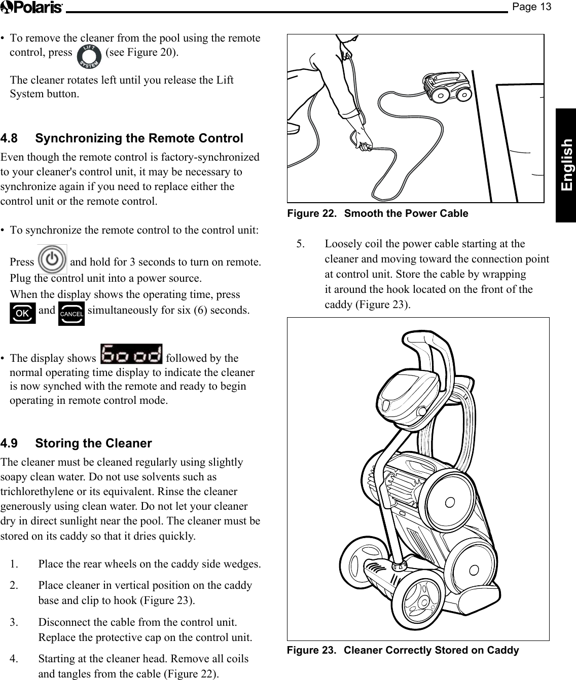 Page 13English• Toremovethecleanerfromthepoolusingtheremotecontrol, press   (see Figure 20).   The cleaner rotates left until you release the Lift System button.4.8  Synchronizing the Remote ControlEven though the remote control is factory-synchronized to your cleaner&apos;s control unit, it may be necessary to synchronize again if you need to replace either the control unit or the remote control.• Tosynchronizetheremotecontroltothecontrolunit: Press   and hold for 3 seconds to turn on remote.  Plug the control unit into a power source.  When the display shows the operating time, press  and   simultaneously for six (6) seconds.• Thedisplayshows  followed by the normal operating time display to indicate the cleaner is now synched with the remote and ready to begin operating in remote control mode.4.9  Storing the Cleaner The cleaner must be cleaned regularly using slightly soapy clean water. Do not use solvents such as trichlorethylene or its equivalent. Rinse the cleaner generously using clean water. Do not let your cleaner dry in direct sunlight near the pool. The cleaner must be stored on its caddy so that it dries quickly. 1.  Place the rear wheels on the caddy side wedges.2.  Place cleaner in vertical position on the caddy base and clip to hook (Figure 23). 3.  Disconnect the cable from the control unit. Replace the protective cap on the control unit.4.  Starting at the cleaner head. Remove all coils and tangles from the cable (Figure 22).Figure 22.  Smooth the Power Cable5. Looselycoilthepowercablestartingatthecleaner and moving toward the connection point at control unit. Store the cable by wrapping it around the hook located on the front of the caddy (Figure 23). Figure 23.  Cleaner Correctly Stored on Caddy