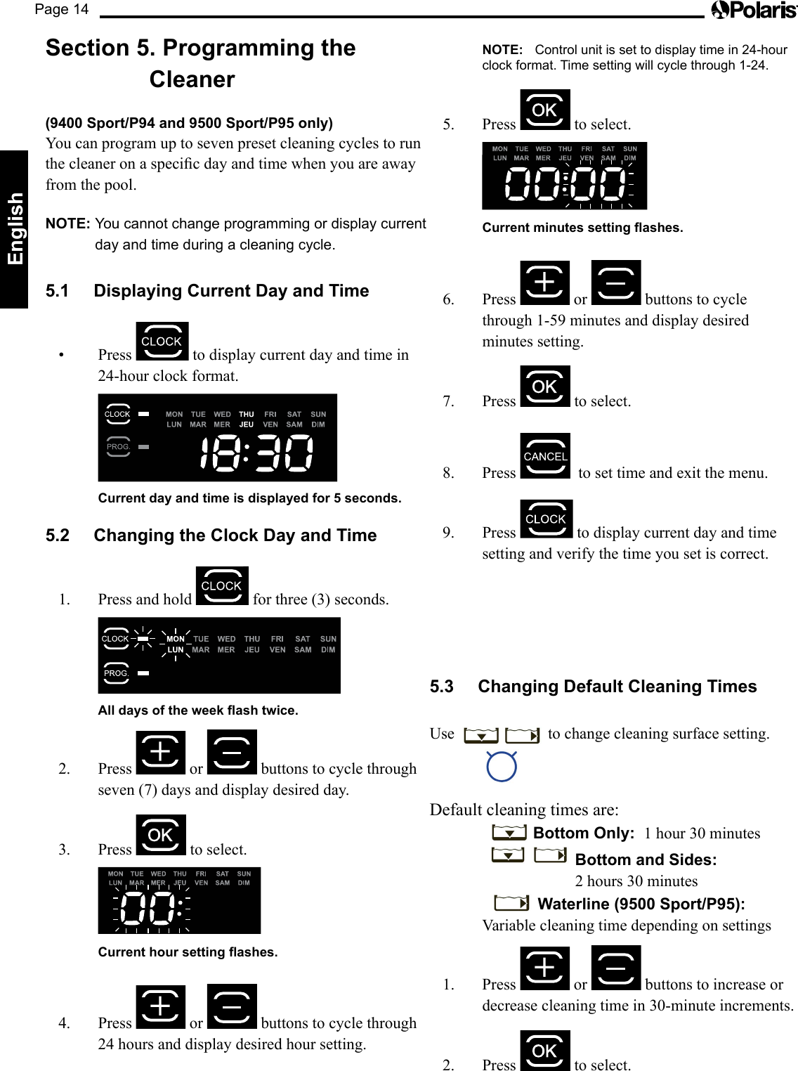 Page 14EnglishSection 5. Programming the Cleaner (9400 Sport/P94 and 9500 Sport/P95 only)  You can program up to seven preset cleaning cycles to run thecleaneronaspecicdayandtimewhenyouareawayfrom the pool.NOTE: You cannot change programming or display current day and time during a cleaning cycle.5.1  Displaying Current Day and Time• Press  to display current day and time in 24-hour clock format.    Current day and time is displayed for 5 seconds.5.2  Changing the Clock Day and Time1.  Press and hold   for three (3) seconds.     All days of the week ash twice.2. Press   or   buttons to cycle through seven (7) days and display desired day.3. Press   to select.    Current hour setting ashes.4. Press   or   buttons to cycle through 24 hours and display desired hour setting. NOTE: Control unit is set to display time in 24-hour clock format. Time setting will cycle through 1-24.5. Press  to select.    Current minutes setting ashes.6. Press   or   buttons to cycle through1-59minutesanddisplaydesiredminutes setting.7. Press   to select.  8. Press    to set time and exit the menu.9. Press   to display current day and time setting and verify the time you set is correct.5.3  Changing Default Cleaning Times Use   to change cleaning surface setting.Default cleaning times are:    Bottom Only:  1 hour 30 minutes     Bottom and Sides:               2 hours 30 minutes      Waterline (9500 Sport/P95):  Variable cleaning time depending on settings1. Press   or   buttons to increase or decrease cleaning time in 30-minute increments. 2. Press   to select.