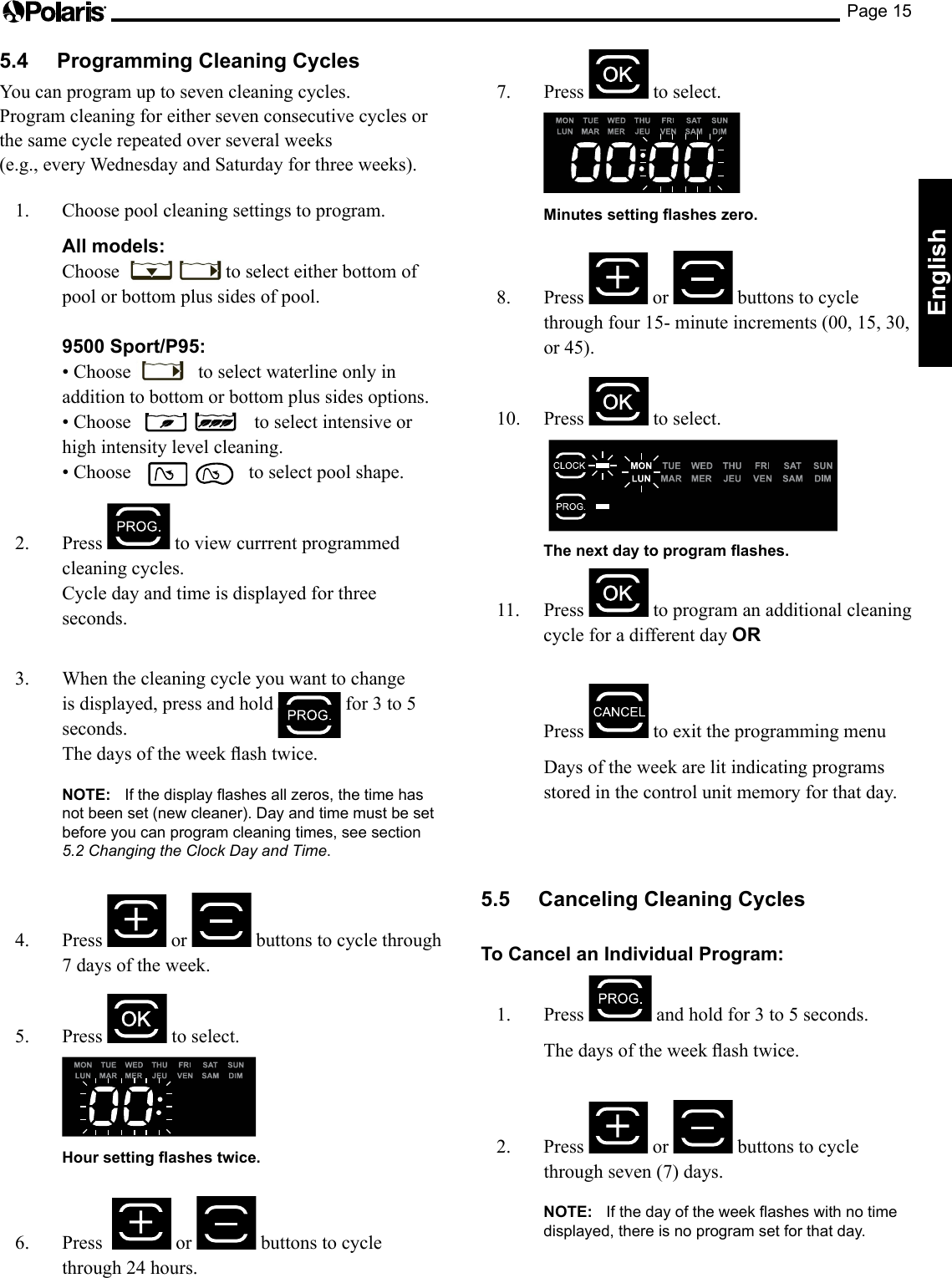 Page 15English5.4  Programming Cleaning CyclesYou can program up to seven cleaning cycles.  Program cleaning for either seven consecutive cycles or the same cycle repeated over several weeks  (e.g., every Wednesday and Saturday for three weeks). 1.  Choose pool cleaning settings to program. All models:  Choose  to select either bottom of pool or bottom plus sides of pool.  9500 Sport/P95:  •Choose   to select waterline only in addition to bottom or bottom plus sides options. •Choose   to select intensive or high intensity level cleaning. •Choose   to select pool shape.2. Press   to view currrent programmed cleaning cycles.  Cycle day and time is displayed for three seconds. 3.  When the cleaning cycle you want to change is displayed, press and hold  for3to5seconds. Thedaysoftheweekashtwice. NOTE: If the display flashes all zeros, the time has not been set (new cleaner). Day and time must be set before you can program cleaning times, see section 5.2 Changing the Clock Day and Time.4. Press   or   buttons to cycle through 7 days of the week.5. Press  to select.    Hour setting ashes twice.6.  Press    or   buttons to cycle through 24 hours.7. Press   to select.    Minutes setting ashes zero.8. Press   or   buttons to cycle throughfour15-minuteincrements(00,15,30,or45).10. Press   to select.     The next day to program ashes.11. Press   to program an additional cleaning cycle for a different day OR   Press   to exit the programming menu  Days of the week are lit indicating programs stored in the control unit memory for that day.5.5  Canceling Cleaning CyclesTo Cancel an Individual Program:1. Press  andholdfor3to5seconds. Thedaysoftheweekashtwice. 2. Press   or   buttons to cycle through seven (7) days. NOTE: If the day of the week flashes with no time displayed, there is no program set for that day.