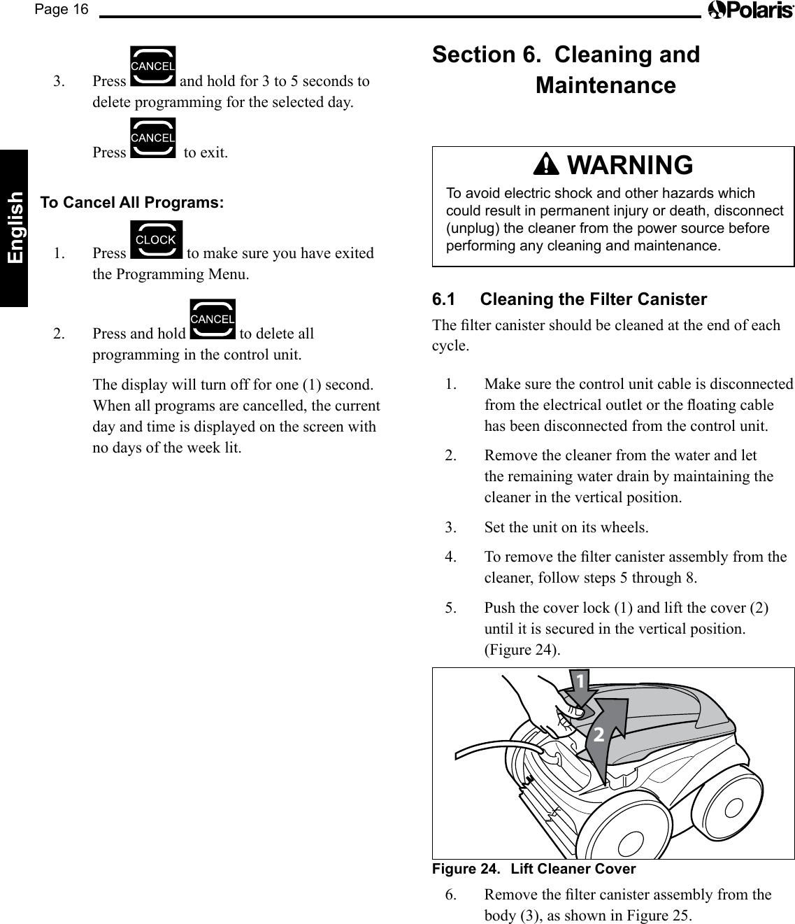 Page 16English3. Press  andholdfor3to5secondstodelete programming for the selected day.  Press    to exit.To Cancel All Programs:1. Press   to make sure you have exited the Programming Menu.2.  Press and hold   to delete all programming in the control unit.  The display will turn off for one (1) second.  When all programs are cancelled, the current day and time is displayed on the screen with no days of the week lit.Section 6.  Cleaning and Maintenance WARNINGTo avoid electric shock and other hazards which could result in permanent injury or death, disconnect (unplug) the cleaner from the power source before performing any cleaning and maintenance.6.1  Cleaning the Filter CanisterTheltercanistershouldbecleanedattheendofeachcycle.1.  Make sure the control unit cable is disconnected fromtheelectricaloutletortheoatingcablehas been disconnected from the control unit.2.  Remove the cleaner from the water and let the remaining water drain by maintaining the cleaner in the vertical position.3.  Set the unit on its wheels.4. Toremovetheltercanisterassemblyfromthecleaner,followsteps5through8.5. Pushthecoverlock(1)andliftthecover(2)until it is secured in the vertical position. (Figure 24).21Figure 24.  Lift Cleaner Cover6. Removetheltercanisterassemblyfromthebody(3),asshowninFigure25.