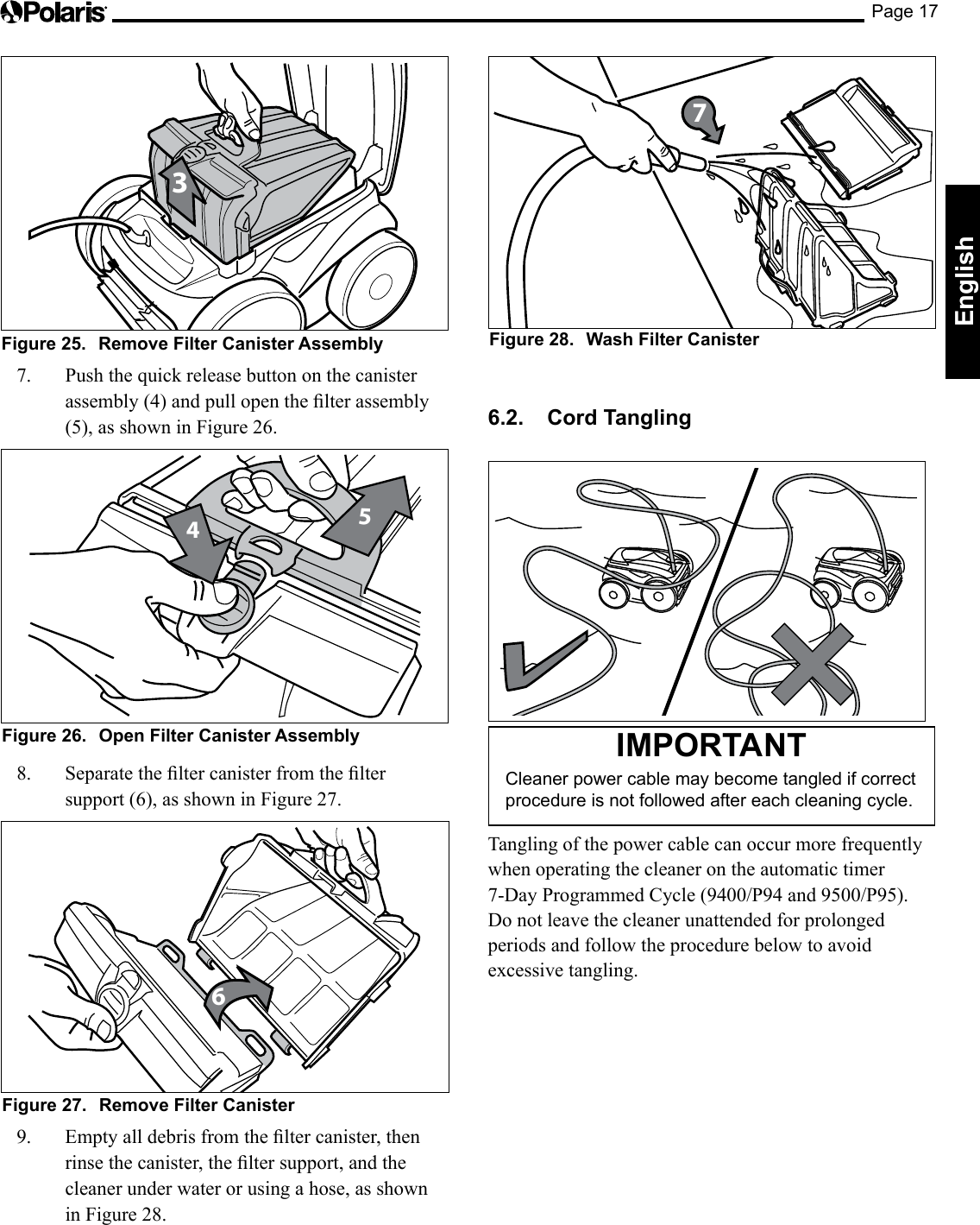 Page 17English3Figure 25.  Remove Filter Canister Assembly7.  Push the quick release button on the canister assembly(4)andpullopenthelterassembly(5),asshowninFigure26.45Figure 26.  Open Filter Canister Assembly8. Separatetheltercanisterfromtheltersupport (6), as shown in Figure 27.6Figure 27.  Remove Filter Canister9. Emptyalldebrisfromtheltercanister,thenrinsethecanister,theltersupport,andthecleaner under water or using a hose, as shown in Figure 28.Figure 28.  Wash Filter Canister76.2.  Cord Tangling IMPORTANTCleaner power cable may become tangled if correct procedure is not followed after each cleaning cycle.Tangling of the power cable can occur more frequently when operating the cleaner on the automatic timer 7-DayProgrammedCycle(9400/P94and9500/P95).Do not leave the cleaner unattended for prolonged periods and follow the procedure below to avoid excessive tangling.