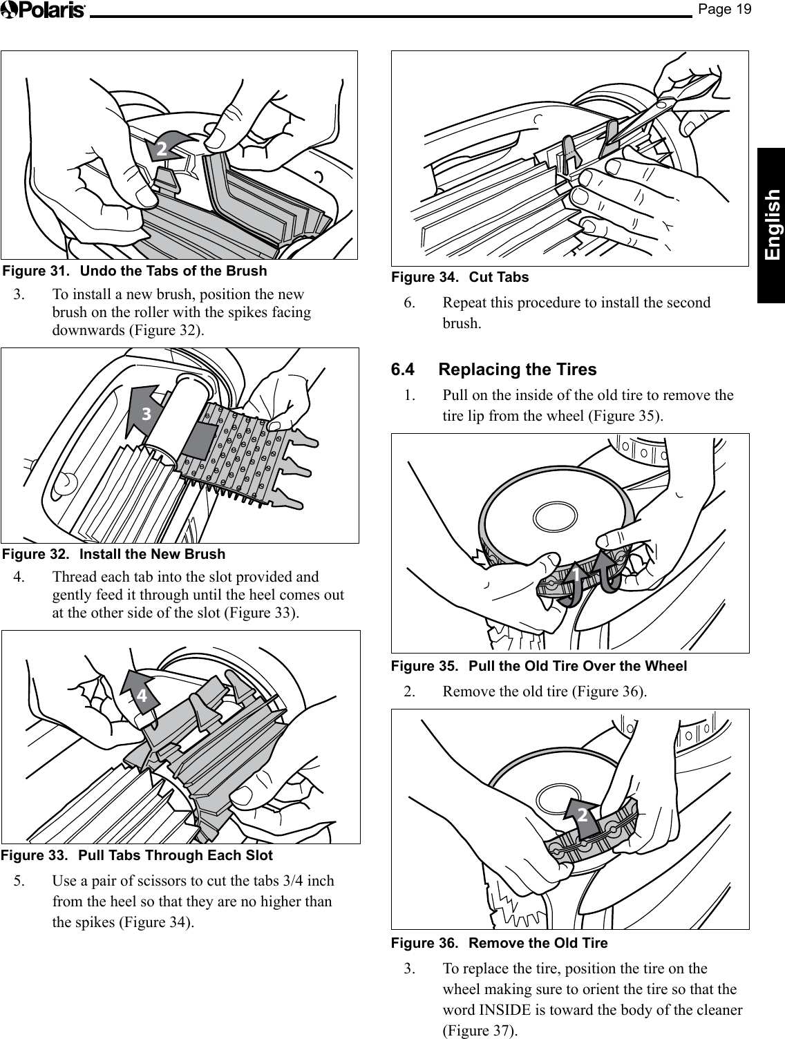 Page 19English2Figure 31.  Undo the Tabs of the Brush3.  To install a new brush, position the new brush on the roller with the spikes facing downwards (Figure 32).3Figure 32.  Install the New Brush4.  Thread each tab into the slot provided and gently feed it through until the heel comes out at the other side of the slot (Figure 33).4Figure 33.  Pull Tabs Through Each Slot5. Useapairofscissorstocutthetabs3/4inchfrom the heel so that they are no higher than the spikes (Figure 34).Figure 34.  Cut Tabs6.  Repeat this procedure to install the second brush.6.4  Replacing the Tires1.  Pull on the inside of the old tire to remove the tirelipfromthewheel(Figure35).1Figure 35.  Pull the Old Tire Over the Wheel2.  Remove the old tire (Figure 36).2Figure 36.  Remove the Old Tire3.  To replace the tire, position the tire on the wheel making sure to orient the tire so that the word INSIDE is toward the body of the cleaner (Figure 37).