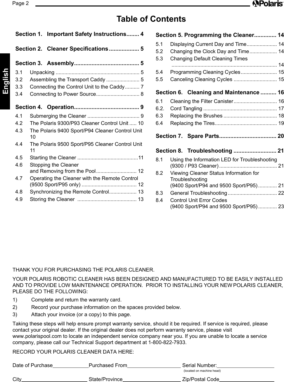 Page 2EnglishTHANK YOU FOR PURCHASING THE POLARIS CLEANER.YOUR POLARIS ROBOTIC CLEANER HAS BEEN DESIGNED AND MANUFACTURED TO BE EASILY INSTALLED AND TO PROVIDE LOW MAINTENANCE OPERATION.  PRIOR TO INSTALLING YOUR NEW POLARIS CLEANER, PLEASE DO THE FOLLOWING:1)  Complete and return the warranty card.2)  Record your purchase information on the spaces provided below.3)  Attach your invoice (or a copy) to this page.Taking these steps will help ensure prompt warranty service, should it be required. If service is required, please  contact your original dealer. If the original dealer does not perform warranty service, please visit  www.polarispool.com to locate an independent service company near you. If you are unable to locate a service  company, please call our Technical Support department at 1-800-822-7933.RECORD YOUR POLARIS CLEANER DATA HERE:Date of Purchase    Purchased From    Serial Number:                (located on machine head)City     State/Province     Zip/Postal Code    Table of ContentsSection 1.  Important Safety Instructions ........ 4Section 2.  Cleaner Specications ................... 5Section 3.  Assembly ......................................... 53.1 Unpacking .......................................................... 53.2  Assembling the Transport Caddy ....................... 53.3  Connecting the Control Unit to the Caddy .......... 73.4  Connecting to Power Source .............................. 8Section 4.   Operation ......................................... 94.1  Submerging the Cleaner .................................... 94.2  The Polaris 9300/P93 Cleaner Control Unit ..... 104.3  The Polaris 9400 Sport/P94 Cleaner Control Unit 104.4  The Polaris 9500 Sport/P95 Cleaner Control Unit 114.5  Starting the Cleaner ..........................................114.6  Stopping the Cleaner  and Removing from the Pool ............................ 124.7  Operating the Cleaner with the Remote Control (9500 Sport/P95 only) ...................................... 124.8  Synchronizing the Remote Control ................... 134.9  Storing the Cleaner  ......................................... 13Section 5. Programming the Cleaner.............. 145.1  Displaying Current Day and Time ..................... 145.2  Changing the Clock Day and Time ................... 145.3  Changing Default Cleaning Times  ......................................................................... 145.4  Programming Cleaning Cycles ......................... 155.5  Canceling Cleaning Cycles .............................. 15Section 6.   Cleaning and Maintenance .......... 166.1  Cleaning the Filter Canister .............................. 166.2.  Cord Tangling ................................................... 176.3  Replacing the Brushes ..................................... 186.4  Replacing the Tires ........................................... 19Section 7.  Spare Parts .................................... 20Section 8.  Troubleshooting ........................... 218.1  Using the Information LED for Troubleshooting (9300 / P93 Cleaner) ........................................ 218.2  Viewing Cleaner Status Information for  Troubleshooting  (9400 Sport/P94 and 9500 Sport/P95) ............. 218.3  General Troubleshooting .................................. 228.4  Control Unit Error Codes  (9400 Sport/P94 and 9500 Sport/P95) ............. 23