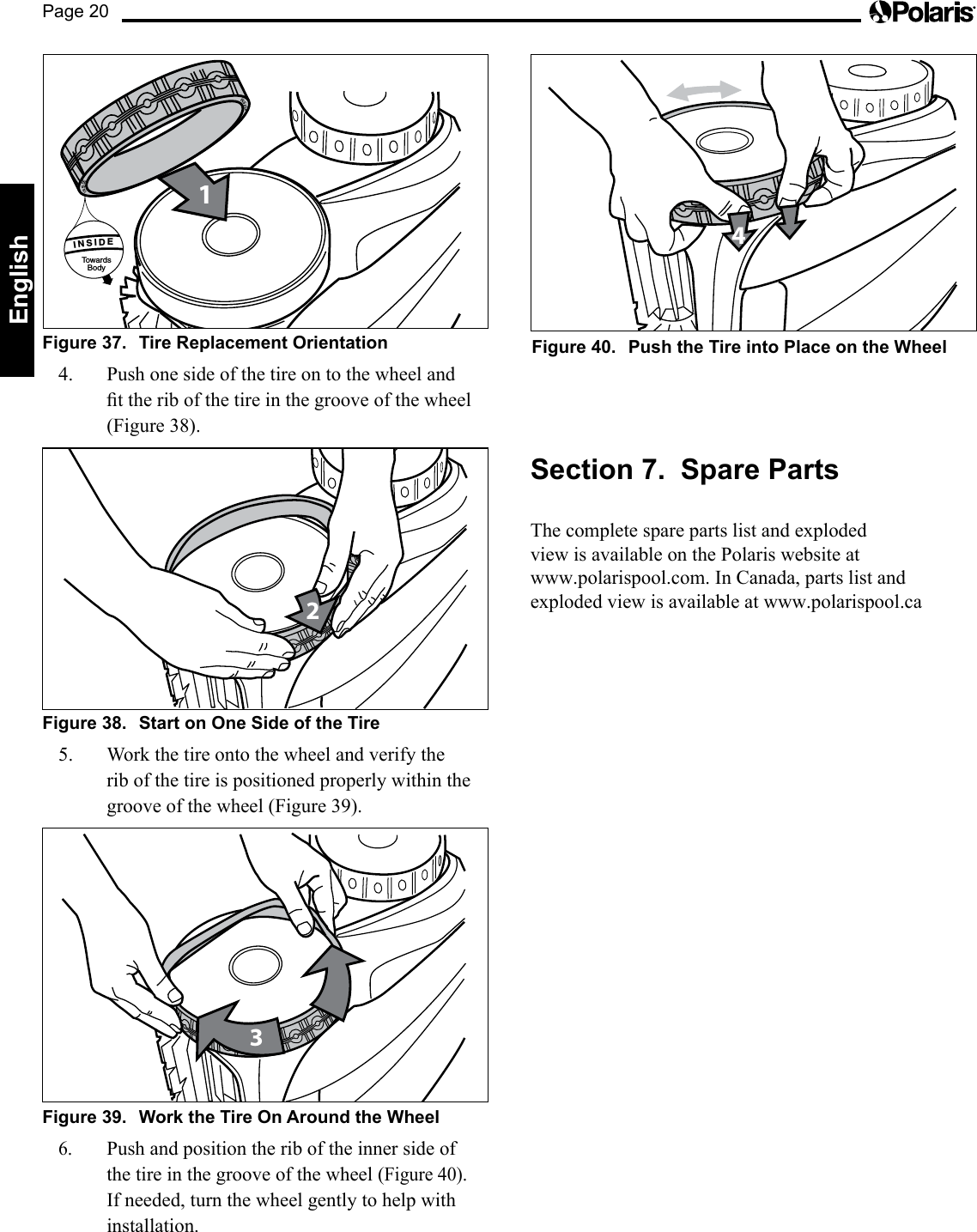 Page 20EnglishFigure 37.  Tire Replacement Orientation1INSIDETowardsBody      INSIDE      INSIDE4.  Push one side of the tire on to the wheel and ttheribofthetireinthegrooveofthewheel(Figure 38).2Figure 38.  Start on One Side of the Tire 5. Workthetireontothewheelandverifytherib of the tire is positioned properly within the groove of the wheel (Figure 39).3Figure 39.  Work the Tire On Around the Wheel6. Push and position the rib of the inner side of the tire in the groove of the wheel (Figure 40).  If needed, turn the wheel gently to help with installation.4Figure 40.  Push the Tire into Place on the WheelSection 7.  Spare PartsThe complete spare parts list and exploded  view is available on the Polaris website at  www.polarispool.com. In Canada, parts list and exploded view is available at www.polarispool.ca