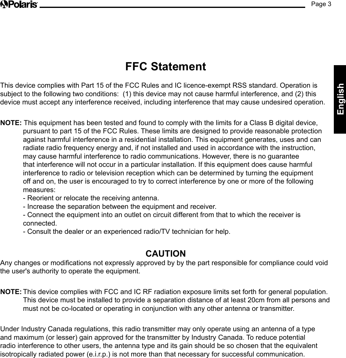 Page 3EnglishFFC Statement This device complies with Part 15 of the FCC Rules and IC licence-exempt RSS standard. Operation is subject to the following two conditions:  (1) this device may not cause harmful interference, and (2) this device must accept any interference received, including interference that may cause undesired operation. NOTE: This equipment has been tested and found to comply with the limits for a Class B digital device, pursuant to part 15 of the FCC Rules. These limits are designed to provide reasonable protection against harmful interference in a residential installation. This equipment generates, uses and can radiate radio frequency energy and, if not installed and used in accordance with the instruction, may cause harmful interference to radio communications. However, there is no guarantee that interference will not occur in a particular installation. If this equipment does cause harmful interference to radio or television reception which can be determined by turning the equipment off and on, the user is encouraged to try to correct interference by one or more of the following measures: - Reorient or relocate the receiving antenna. - Increase the separation between the equipment and receiver. - Connect the equipment into an outlet on circuit different from that to which the receiver is connected. - Consult the dealer or an experienced radio/TV technician for help.CAUTIONAny changes or modications not expressly approved by by the part responsible for compliance could void the user&apos;s authority to operate the equipment. NOTE: This device complies with FCC and IC RF radiation exposure limits set forth for general population. This device must be installed to provide a separation distance of at least 20cm from all persons and must not be co-located or operating in conjunction with any other antenna or transmitter. Under Industry Canada regulations, this radio transmitter may only operate using an antenna of a type and maximum (or lesser) gain approved for the transmitter by Industry Canada. To reduce potential radio interference to other users, the antenna type and its gain should be so chosen that the equivalent isotropically radiated power (e.i.r.p.) is not more than that necessary for successful communication.