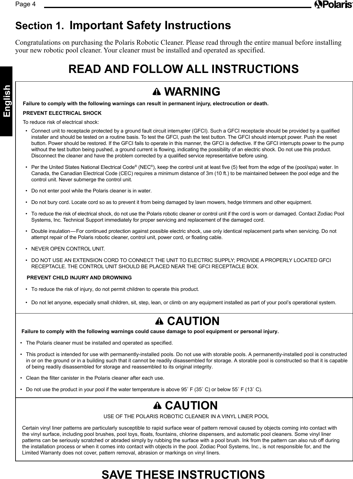 Page 4English   WARNINGFailure to comply with the following warnings can result in permanent injury, electrocution or death.PREVENT ELECTRICAL SHOCKTo reduce risk of electrical shock:•  Connect unit to receptacle protected by a ground fault circuit interrupter (GFCI). Such a GFCI receptacle should be provided by a qualified installer and should be tested on a routine basis. To test the GFCI, push the test button. The GFCI should interrupt power. Push the reset button. Power should be restored. If the GFCI fails to operate in this manner, the GFCI is defective. If the GFCI interrupts power to the pump without the test button being pushed, a ground current is flowing, indicating the possibility of an electric shock. Do not use this product. Disconnect the cleaner and have the problem corrected by a qualified service representative before using.•  Per the United States National Electrical Code® (NEC®), keep the control unit at least five (5) feet from the edge of the (pool/spa) water. In Canada, the Canadian Electrical Code (CEC) requires a minimum distance of 3m (10 ft.) to be maintained between the pool edge and the control unit. Never submerge the control unit.•  Do not enter pool while the Polaris cleaner is in water.•  Do not bury cord. Locate cord so as to prevent it from being damaged by lawn mowers, hedge trimmers and other equipment.•  To reduce the risk of electrical shock, do not use the Polaris robotic cleaner or control unit if the cord is worn or damaged. Contact Zodiac Pool Systems, Inc. Technical Support immediately for proper servicing and replacement of the damaged cord.•  Double insulation—For continued protection against possible electric shock, use only identical replacement parts when servicing. Do not attempt repair of the Polaris robotic cleaner, control unit, power cord, or floating cable.•  NEVER OPEN CONTROL UNIT.•  DO NOT USE AN EXTENSION CORD TO CONNECT THE UNIT TO ELECTRIC SUPPLY; PROVIDE A PROPERLY LOCATED GFCI RECEPTACLE. THE CONTROL UNIT SHOULD BE PLACED NEAR THE GFCI RECEPTACLE BOX.PREVENT CHILD INJURY AND DROWNING•  To reduce the risk of injury, do not permit children to operate this product.•  Do not let anyone, especially small children, sit, step, lean, or climb on any equipment installed as part of your pool’s operational system. Section 1.  Important Safety Instructions Congratulations on purchasing the Polaris Robotic Cleaner. Please read through the entire manual before installing your new robotic pool cleaner. Your cleaner must be installed and operated as specified.READ AND FOLLOW ALL INSTRUCTIONS   CAUTIONFailure to comply with the following warnings could cause damage to pool equipment or personal injury.•  The Polaris cleaner must be installed and operated as specified.•  This product is intended for use with permanently-installed pools. Do not use with storable pools. A permanently-installed pool is constructed in or on the ground or in a building such that it cannot be readily disassembled for storage. A storable pool is constructed so that it is capable of being readily disassembled for storage and reassembled to its original integrity.•  Clean the filter canister in the Polaris cleaner after each use.•  Do not use the product in your pool if the water temperature is above 95˚ F (35˚ C) or below 55˚ F (13˚ C).   CAUTIONUSE OF THE POLARIS ROBOTIC CLEANER IN A VINYL LINER POOLCertain vinyl liner patterns are particularly susceptible to rapid surface wear of pattern removal caused by objects coming into contact with the vinyl surface, including pool brushes, pool toys, floats, fountains, chlorine dispensers, and automatic pool cleaners. Some vinyl liner patterns can be seriously scratched or abraded simply by rubbing the surface with a pool brush. Ink from the pattern can also rub off during the installation process or when it comes into contact with objects in the pool. Zodiac Pool Systems, Inc., is not responsible for, and the Limited Warranty does not cover, pattern removal, abrasion or markings on vinyl liners. SAVE THESE INSTRUCTIONS