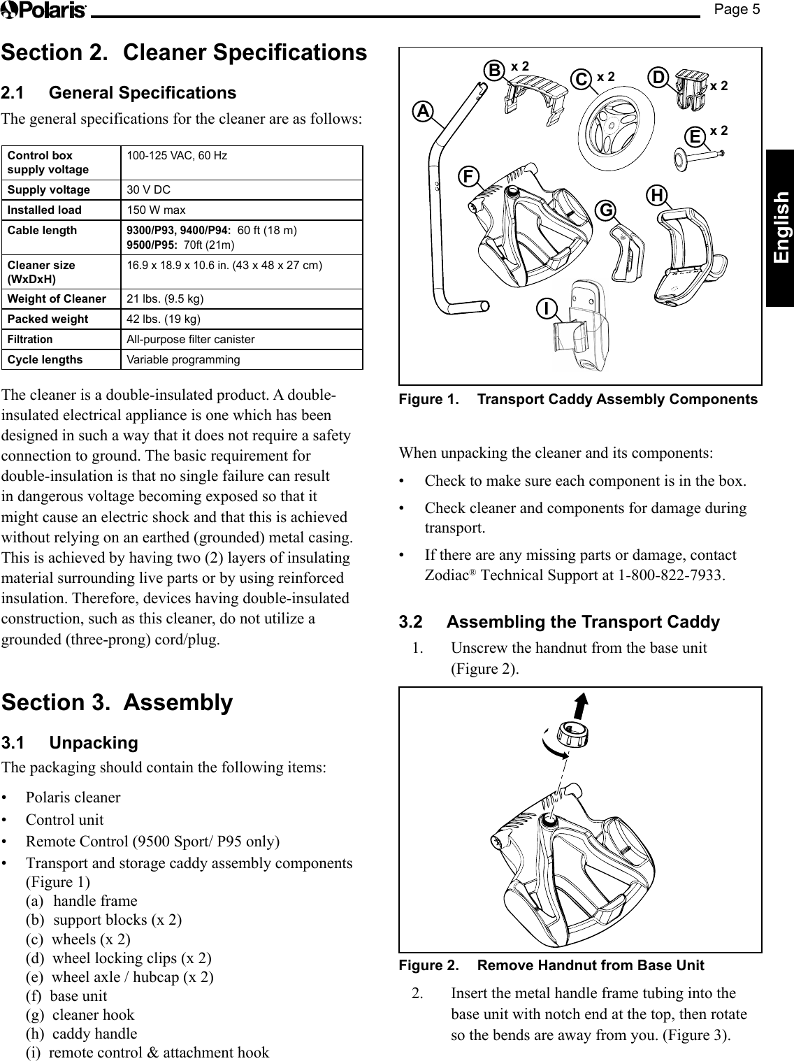 Page 5EnglishSection 2.  Cleaner Specications2.1  General SpecicationsThe general specifications for the cleaner are as follows:x 2ABCDx 2 x 2Ex 2FGHIFigure 1.  Transport Caddy Assembly Components When unpacking the cleaner and its components:• Check to make sure each component is in the box.• Check cleaner and components for damage during transport.• If there are any missing parts or damage, contact Zodiac® Technical Support at 1-800-822-7933.3.2  Assembling the Transport Caddy1.  Unscrew the handnut from the base unit  (Figure 2).Figure 2.  Remove Handnut from Base Unit2.  Insert the metal handle frame tubing into the base unit with notch end at the top, then rotate so the bends are away from you. (Figure 3).Control box  supply voltage100-125 VAC, 60 Hz Supply voltage 30 V DCInstalled load 150 W maxCable length9300/P93, 9400/P94:  60 ft (18 m) 9500/P95:  70ft (21m)Cleaner size (WxDxH)16.9 x 18.9 x 10.6 in. (43 x 48 x 27 cm)Weight of Cleaner 21 lbs. (9.5 kg)Packed weight 42 lbs. (19 kg)Filtration All-purpose lter canisterCycle lengths Variable programmingThe cleaner is a double-insulated product. A double-insulated electrical appliance is one which has been designed in such a way that it does not require a safety connection to ground. The basic requirement for double-insulation is that no single failure can result in dangerous voltage becoming exposed so that it might cause an electric shock and that this is achieved without relying on an earthed (grounded) metal casing. This is achieved by having two (2) layers of insulating material surrounding live parts or by using reinforced insulation. Therefore, devices having double-insulated construction, such as this cleaner, do not utilize a grounded (three-prong) cord/plug.Section 3.  Assembly3.1 UnpackingThe packaging should contain the following items:• Polariscleaner• Controlunit• RemoteControl(9500Sport/P95only)• Transportandstoragecaddyassemblycomponents(Figure 1) (a)  handle frame (b)  support blocks (x 2) (c)  wheels (x 2) (d)  wheel locking clips (x 2) (e)  wheel axle / hubcap (x 2) (f)  base unit (g)  cleaner hook (h)  caddy handle (i)  remote control &amp; attachment hook